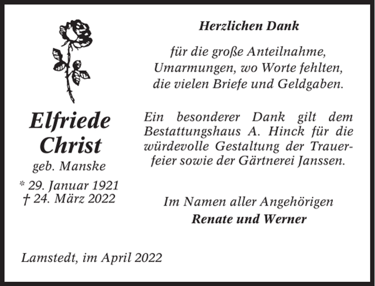 <p>Herzlichen Dank<br />für die große Anteilnahme,<br />Umarmungen, wo Worte fehlten,<br />die vielen Briefe und Geldgaben.</p><p>Elfriede<br />Christ<br />geb. Manske</p><p>Ein besonderer Dank gilt dem<br />Bestattungshaus A. Hinck für die<br />würdevolle Gestaltung der Trauerfeier sowie der Gärtnerei Janssen.</p><p>* 29. Januar 1921<br />† 24. März 2022</p><p>Lamstedt, im April 2022</p><p>Im Namen aller Angehörigen<br />Renate und Werner</p>