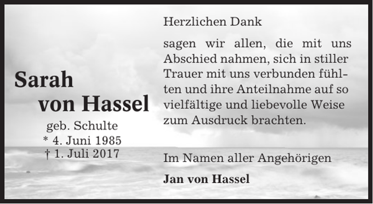 <p>Herzlichen Dank</p><p>Sarah<br />von Hassel<br />geb. Schulte<br />* 4. Juni 1985<br />† 1. Juli 2017</p><p>sagen wir allen, die mit uns<br />Abschied nahmen, sich in stiller<br />Trauer mit uns verbunden fühlten und ihre Anteilnahme auf so<br />vielfältige und liebevolle Weise<br />zum Ausdruck brachten.<br />Im Namen aller Angehörigen<br />Jan von Hassel</p>