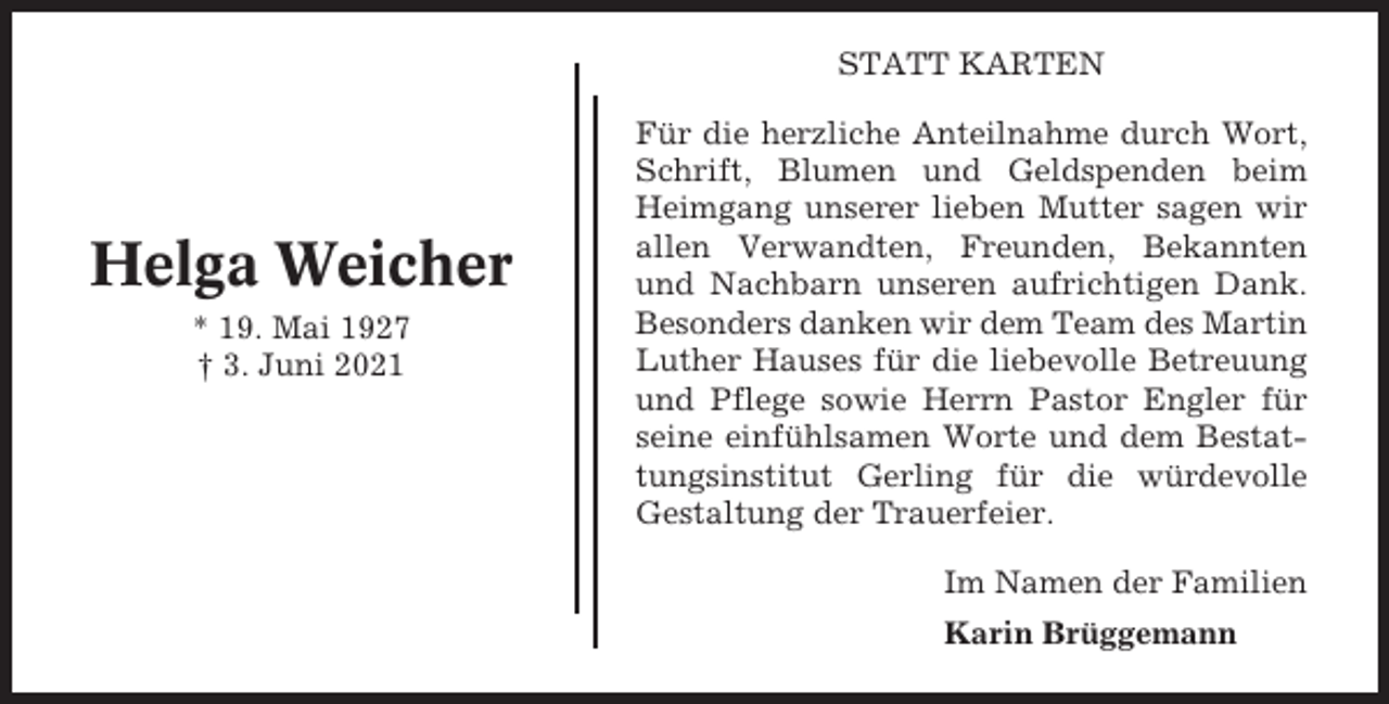 <p>STATT KARTEN</p><p>Helga Weicher<br />* 19. Mai 1927<br />† 3. Juni 2021</p><p>Für die herzliche Anteilnahme durch Wort,<br />Schrift, Blumen und Geldspenden beim<br />Heimgang unserer lieben Mutter sagen wir<br />allen Verwandten, Freunden, Bekannten<br />und Nachbarn unseren aufrichtigen Dank.<br />Besonders danken wir dem Team des Martin<br />Luther Hauses für die liebevolle Betreuung<br />und Pflege sowie Herrn Pastor Engler für<br />seine einfühlsamen Worte und dem Bestattungsinstitut Gerling für die würdevolle<br />Gestaltung der Trauerfeier.<br />Im Namen der Familien<br />Karin Brüggemann</p>
