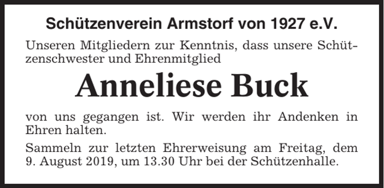 <p>Schützenverein Armstorf von 1927 e.V.<br />Unseren Mitgliedern zur Kenntnis, dass unsere Schützenschwester und Ehrenmitglied</p><p>Anneliese Buck<br />von uns gegangen ist. Wir werden ihr Andenken in<br />Ehren halten.<br />Sammeln zur letzten Ehrerweisung am Freitag, dem<br />9. August 2019, um 13.30 Uhr bei der Schützenhalle.</p>