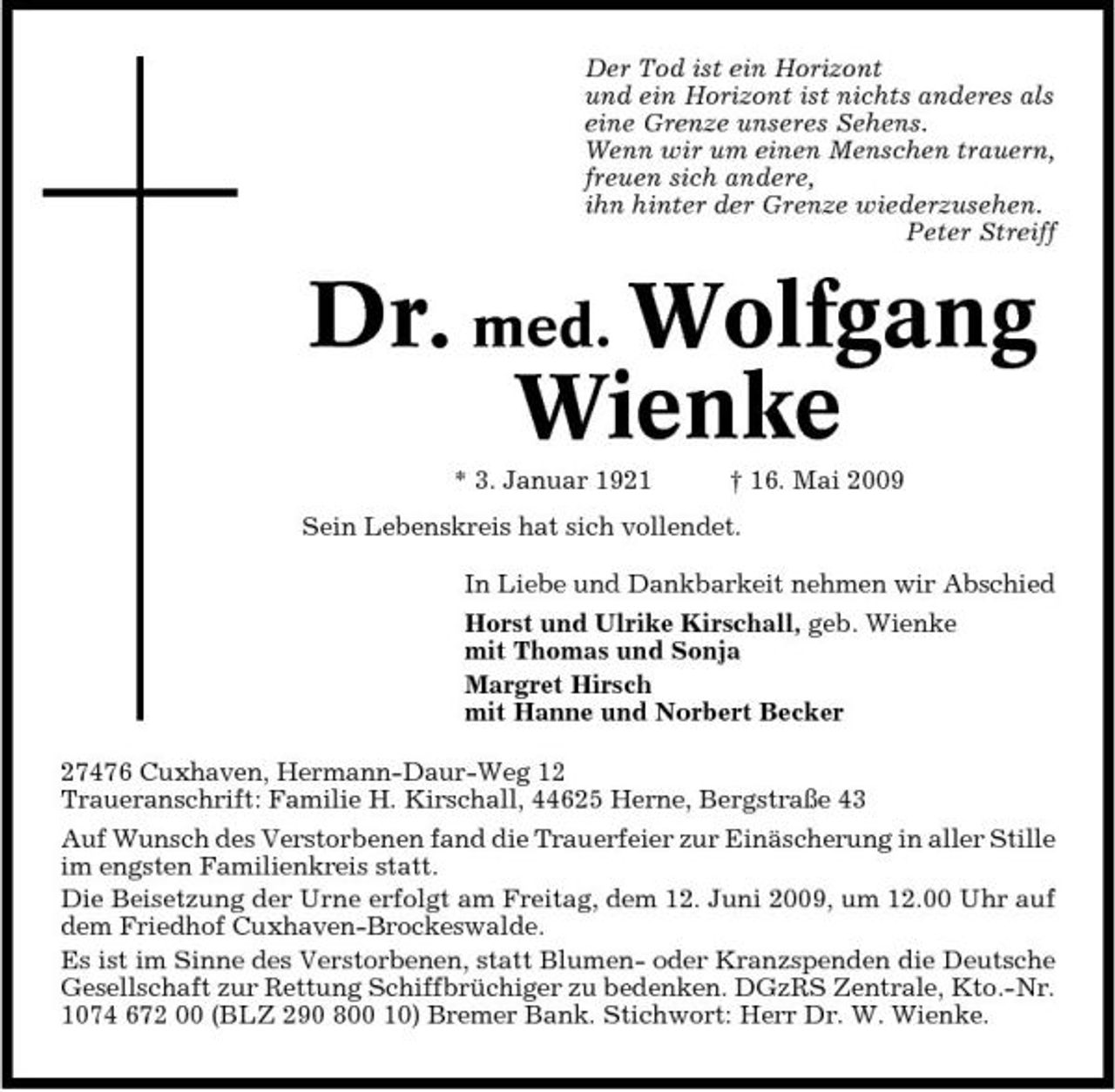 <p>Der Tod ist ein Horizont und ein Horizont ist nichts anderes als eine Grenze unseres Sehens. Wenn wir um einen Menschen trauern, freuen sich andere, ihn hinter der Grenze wiederzusehen. Peter Streiff</p><p>Dr. med. Wolfgang Wienke<br />* 3. Januar 1921 † 16. Mai 2009 Sein Lebenskreis hat sich vollendet. In Liebe und Dankbarkeit nehmen wir Abschied Horst und Ulrike Kirschall, geb. Wienke mit Thomas und Sonja Margret Hirsch mit Hanne und Norbert Becker 27476 Cuxhaven, Hermann-Daur-Weg 12 Traueranschrift: Familie H. Kirschall, 44625 Herne, Bergstraße 43 Auf Wunsch des Verstorbenen fand die Trauerfeier zur Einäscherung in aller Stille im engsten Familienkreis statt. Die Beisetzung der Urne erfolgt am Freitag, dem 12. Juni 2009, um 12.00 Uhr auf dem Friedhof Cuxhaven-Brockeswalde. Es ist im Sinne des Verstorbenen, statt Blumen- oder Kranzspenden die Deutsche Gesellschaft zur Rettung Schiffbrüchiger zu bedenken. DGzRS Zentrale, Kto.-Nr. 1074 672 00 (BLZ 290 800 10) Bremer Bank. Stichwort: Herr Dr. W. Wienke.</p>