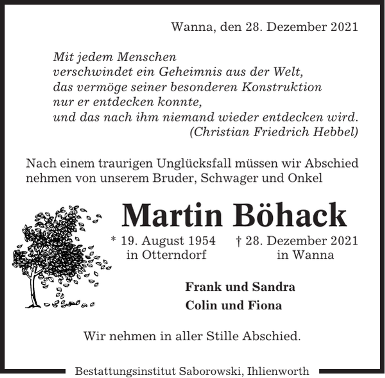 <p>Wanna, den 28. Dezember 2021<br />Mit jedem Menschen<br />verschwindet ein Geheimnis aus der Welt,<br />das vermöge seiner besonderen Konstruktion<br />nur er entdecken konnte,<br />und das nach ihm niemand wieder entdecken wird.<br />(Christian Friedrich Hebbel)<br />Nach einem traurigen Unglücksfall müssen wir Abschied<br />nehmen von unserem Bruder, Schwager und Onkel</p><p>Martin Böhack<br />* 19. August 1954<br />in Otterndorf</p><p>† 28. Dezember 2021<br />in Wanna</p><p>Frank und Sandra<br />Colin und Fiona<br />Wir nehmen in aller Stille Abschied.<br />Bestattungsinstitut Saborowski, Ihlienworth</p>