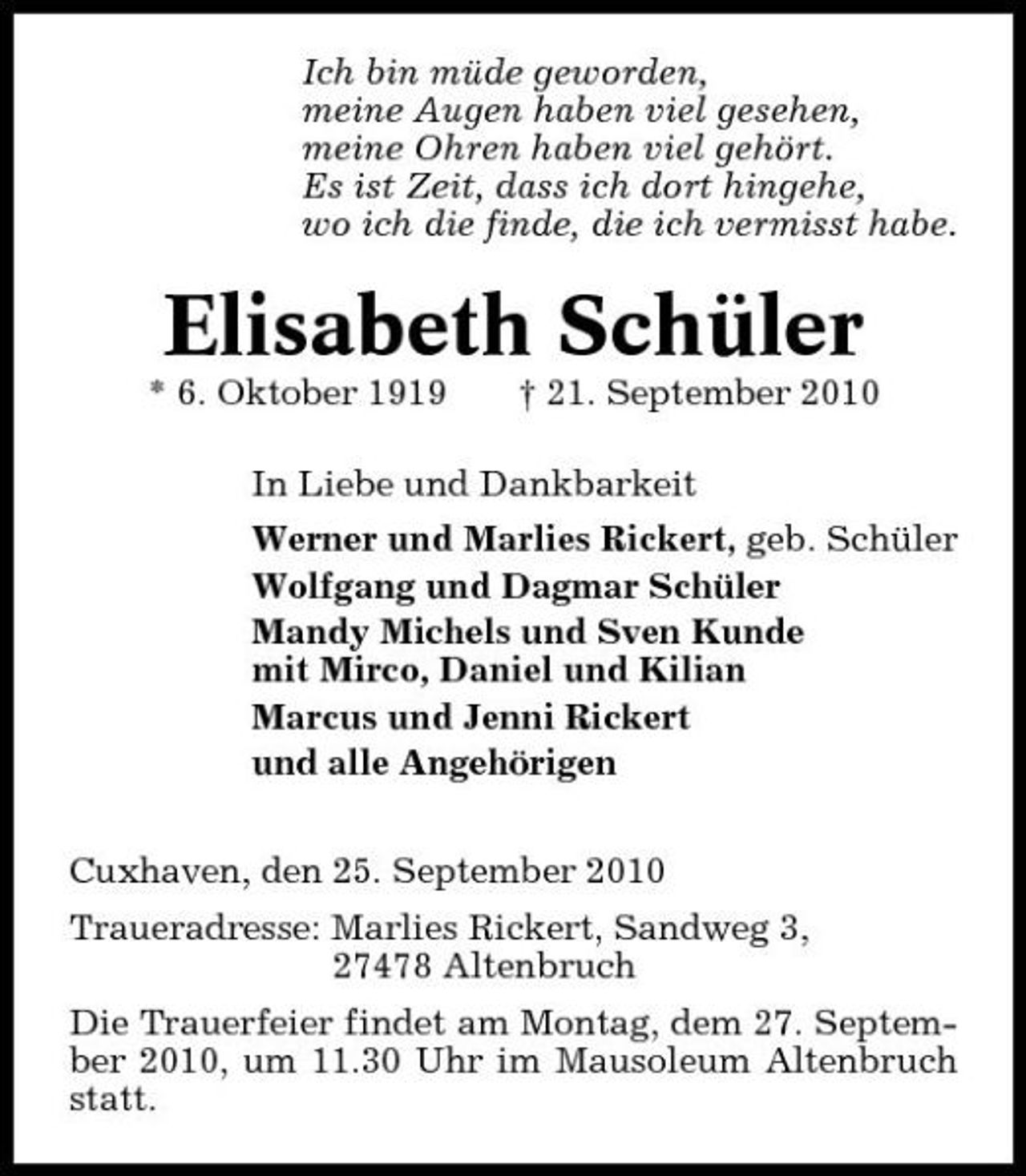 <p>Ich bin müde geworden, meine Augen haben viel gesehen, meine Ohren haben viel gehört. Es ist Zeit, dass ich dort hingehe, wo ich die finde, die ich vermisst habe.</p><p>Elisabeth Schüler<br />* 6. Oktober 1919 † 21. September 2010 In Liebe und Dankbarkeit Werner und Marlies Rickert, geb. Schüler Wolfgang und Dagmar Schüler Mandy Michels und Sven Kunde mit Mirco, Daniel und Kilian Marcus und Jenni Rickert und alle Angehörigen Cuxhaven, den 25. September 2010 Traueradresse: Marlies Rickert, Sandweg 3, 27478 Altenbruch Die Trauerfeier findet am Montag, dem 27. September 2010, um 11.30 Uhr im Mausoleum Altenbruch statt.</p>