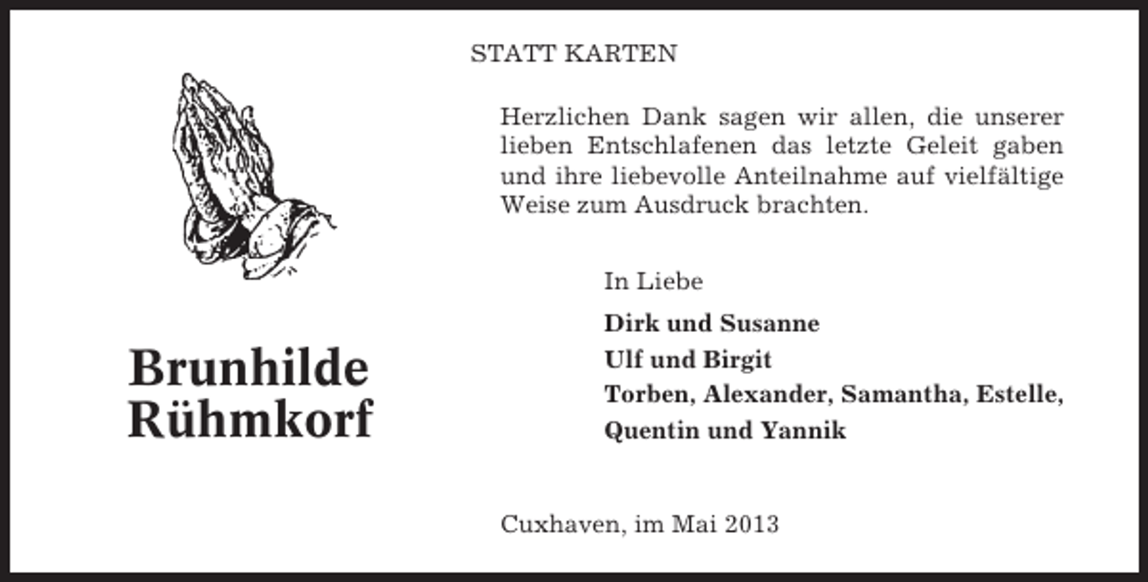 <p>STATT KARTEN<br />Herzlichen Dank sagen wir allen, die unserer<br />lieben Entschlafenen das letzte Geleit gaben<br />und ihre liebevolle Anteilnahme auf vielfältige<br />Weise zum Ausdruck brachten.<br />In Liebe</p><p>Brunhilde<br />Rühmkorf</p><p>Dirk und Susanne<br />Ulf und Birgit<br />Torben, Alexander, Samantha, Estelle,<br />Quentin und Yannik</p><p>Cuxhaven, im Mai 2013</p>