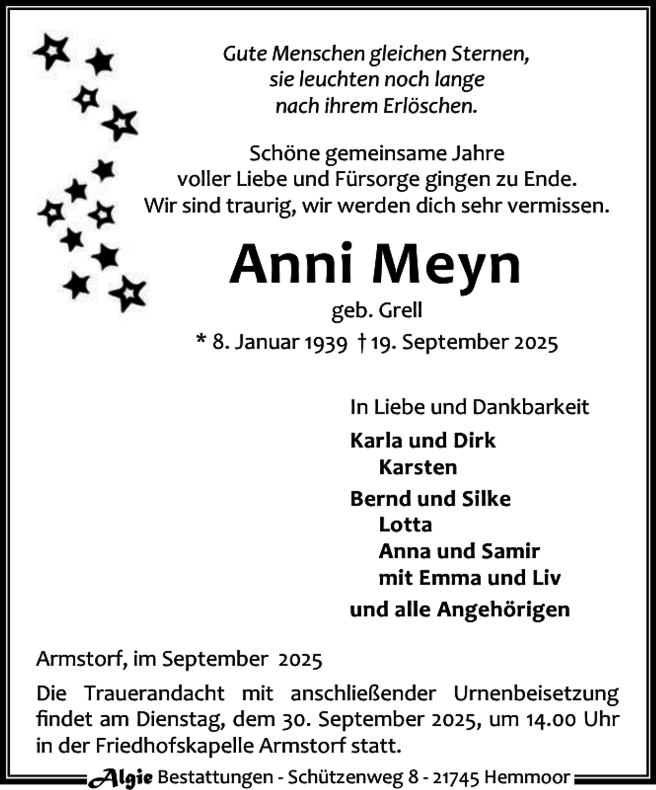 <p>Gute Menschen gleichen Sternen,<br />sie leuchten noch lange<br />nach ihrem Erlöschen.<br />Schöne gemeinsame Jahre<br />voller Liebe und Fürsorge gingen zu Ende.<br />Wir sind traurig, wir werden dich sehr vermissen.</p><p>Anni Meyn</p><p>geb. Grell<br />* 8. Januar 1939 † 19. September 2025<br />In Liebe und Dankbarkeit<br />Karla und Dirk<br />Karsten<br />Bernd und Silke<br />Lotta<br />Anna und Samir<br />mit Emma und Liv<br />und alle Angehörigen<br />Armstorf, im September 2025<br />Die Trauerandacht mit anschließender Urnenbeisetzung<br />ﬁndet am Dienstag, dem 30. September 2025, um 14.00 Uhr<br />in der Friedhofskapelle Armstorf statt.<br />Algie Bestattungen - Schützenweg 8 - 21745 Hemmoor</p>