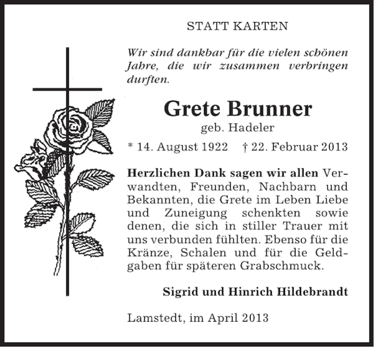 <p>STATT KARTEN<br />Wir sind dankbar für die vielen schönen<br />Jahre, die wir zusammen verbringen<br />durften.</p><p>Grete Brunner<br />geb. Hadeler<br />* 14. August 1922</p><p>† 22. Februar 2013</p><p>Herzlichen Dank sagen wir allen Verwandten, Freunden, Nachbarn und<br />Bekannten, die Grete im Leben Liebe<br />und Zuneigung schenkten sowie<br />denen, die sich in stiller Trauer mit<br />uns verbunden fühlten. Ebenso für die<br />Kränze, Schalen und für die Geldgaben für späteren Grabschmuck.<br />Sigrid und Hinrich Hildebrandt<br />Lamstedt, im April 2013</p>