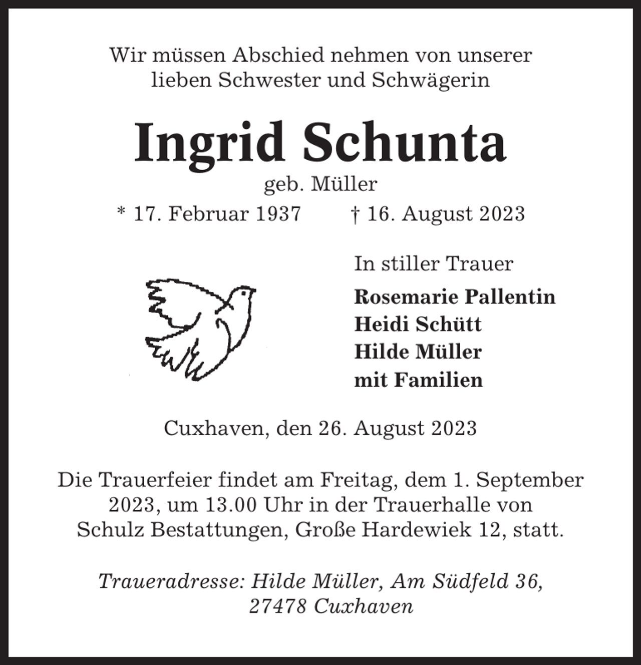 <p>Wir müssen Abschied nehmen von unserer<br />lieben Schwester und Schwägerin</p><p>Ingrid Schunta<br />geb. Müller<br />* 17. Februar 1937<br />† 16. August 2023<br />In stiller Trauer<br />Rosemarie Pallentin<br />Heidi Schütt<br />Hilde Müller<br />mit Familien<br />Cuxhaven, den 26. August 2023<br />Die Trauerfeier findet am Freitag, dem 1. September<br />2023, um 13.00 Uhr in der Trauerhalle von<br />Schulz Bestattungen, Große Hardewiek 12, statt.<br />Traueradresse: Hilde Müller, Am Südfeld 36,<br />27478 Cuxhaven</p>