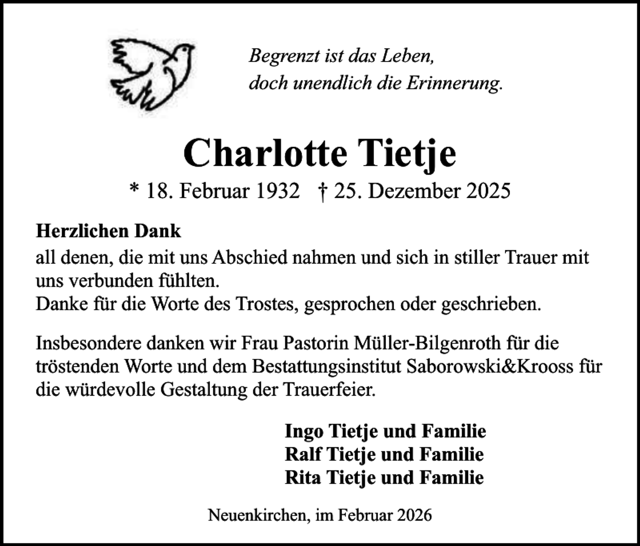 <p>Begrenzt ist das Leben,<br />doch unendlich die Erinnerung.</p><p>Charlotte Tietje</p><p>* 18. Februar 1932 † 25. Dezember 2025<br />Herzlichen Dank<br />all denen, die mit uns Abschied nahmen und sich in stiller Trauer mit<br />uns verbunden fühlten.<br />Danke für die Worte des Trostes, gesprochen oder geschrieben.<br />Insbesondere danken wir Frau Pastorin Müller-Bilgenroth für die<br />tröstenden Worte und dem Bestattungsinstitut Saborowski&amp;Krooss für<br />die würdevolle Gestaltung der Trauerfeier.<br />Ingo Tietje und Familie<br />Ralf Tietje und Familie<br />Rita Tietje und Familie<br />Neuenkirchen, im Februar 2026</p>