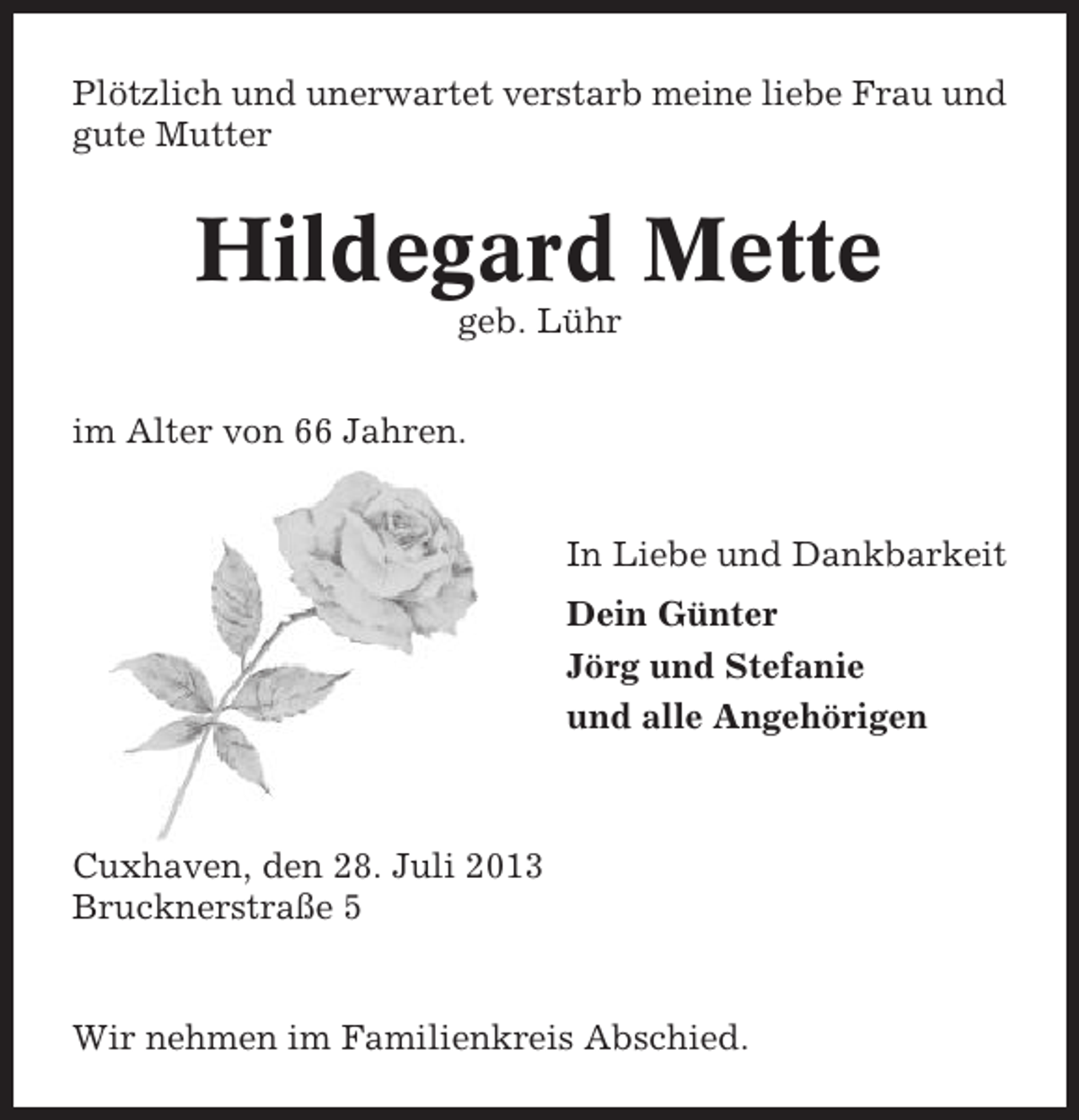 <p>Plötzlich und unerwartet verstarb meine liebe Frau und<br />gute Mutter</p><p>Hildegard Mette<br />geb. Lühr<br />im Alter von 66 Jahren.</p><p>In Liebe und Dankbarkeit<br />Dein Günter<br />Jörg und Stefanie<br />und alle Angehörigen</p><p>Cuxhaven, den 28. Juli 2013<br />Brucknerstraße 5</p><p>Wir nehmen im Familienkreis Abschied.</p>