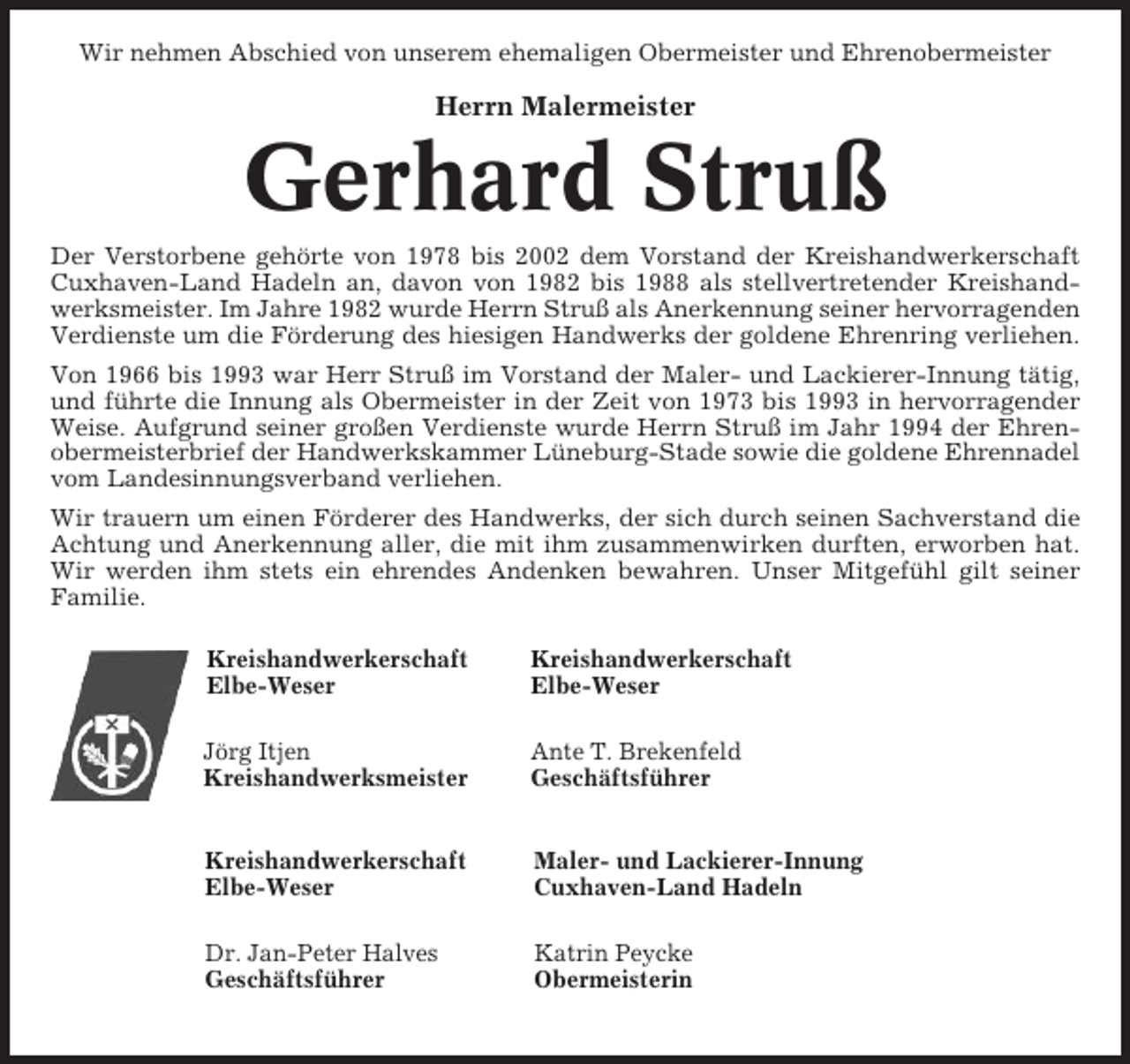 <p>Wir nehmen Abschied von unserem ehemaligen Obermeister und Ehrenobermeister</p><p>Herrn Malermeister</p><p>Gerhard Struß<br />Der Verstorbene gehörte von 1978 bis 2002 dem Vorstand der Kreishandwerkerschaft<br />Cuxhaven-Land Hadeln an, davon von 1982 bis 1988 als stellvertretender Kreishandwerksmeister. Im Jahre 1982 wurde Herrn Struß als Anerkennung seiner hervorragenden<br />Verdienste um die Förderung des hiesigen Handwerks der goldene Ehrenring verliehen.<br />Von 1966 bis 1993 war Herr Struß im Vorstand der Maler- und Lackierer-Innung tätig,<br />und führte die Innung als Obermeister in der Zeit von 1973 bis 1993 in hervorragender<br />Weise. Aufgrund seiner großen Verdienste wurde Herrn Struß im Jahr 1994 der Ehrenobermeisterbrief der Handwerkskammer Lüneburg-Stade sowie die goldene Ehrennadel<br />vom Landesinnungsverband verliehen.<br />Wir trauern um einen Förderer des Handwerks, der sich durch seinen Sachverstand die<br />Achtung und Anerkennung aller, die mit ihm zusammenwirken durften, erworben hat.<br />Wir werden ihm stets ein ehrendes Andenken bewahren. Unser Mitgefühl gilt seiner<br />Familie.<br />Kreishandwerkerschaft<br />Elbe-Weser</p><p>Kreishandwerkerschaft<br />Elbe-Weser</p><p>Jörg Itjen<br />Kreishandwerksmeister</p><p>Ante T. Brekenfeld<br />Geschäftsführer</p><p>Kreishandwerkerschaft<br />Elbe-Weser</p><p>Maler- und Lackierer-Innung<br />Cuxhaven-Land Hadeln</p><p>Dr. Jan-Peter Halves<br />Geschäftsführer</p><p>Katrin Peycke<br />Obermeisterin</p>