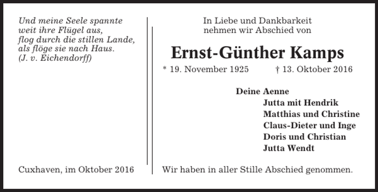 <p>Und meine Seele spannte<br />weit ihre Flügel aus,<br />flog durch die stillen Lande,<br />als flöge sie nach Haus.<br />(J. v. Eichendorff)</p><p>In Liebe und Dankbarkeit<br />nehmen wir Abschied von</p><p>Ernst-Günther Kamps<br />* 19. November 1925</p><p>† 13. Oktober 2016</p><p>Deine Aenne<br />Jutta mit Hendrik<br />Matthias und Christine<br />Claus-Dieter und Inge<br />Doris und Christian<br />Jutta Wendt<br />Cuxhaven, im Oktober 2016</p><p>Wir haben in aller Stille Abschied genommen.</p>