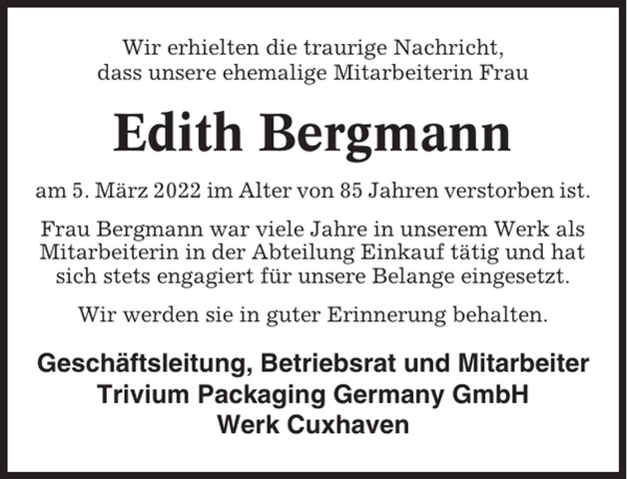 <p>Wir erhielten die traurige Nachricht,<br />dass unsere ehemalige Mitarbeiterin Frau</p><p>Edith Bergmann<br />am 5. März 2022 im Alter von 85 Jahren verstorben ist.<br />Frau Bergmann war viele Jahre in unserem Werk als<br />Mitarbeiterin in der Abteilung Einkauf tätig und hat<br />sich stets engagiert für unsere Belange eingesetzt.<br />Wir werden sie in guter Erinnerung behalten.</p><p>Geschäftsleitung, Betriebsrat und Mitarbeiter<br />Trivium Packaging Germany GmbH<br />Werk Cuxhaven</p>