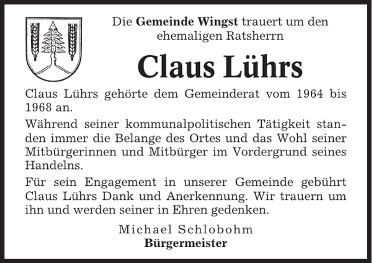 <p>Die Gemeinde Wingst trauert um den<br />ehemaligen Ratsherrn</p><p>Claus Lührs<br />Claus Lührs gehörte dem Gemeinderat vom 1964 bis<br />1968 an.<br />Während seiner kommunalpolitischen Tätigkeit standen immer die Belange des Ortes und das Wohl seiner<br />Mitbürgerinnen und Mitbürger im Vordergrund seines<br />Handelns.<br />Für sein Engagement in unserer Gemeinde gebührt<br />Claus Lührs Dank und Anerkennung. Wir trauern um<br />ihn und werden seiner in Ehren gedenken.<br />Michael Schlobohm<br />Bürgermeister</p>