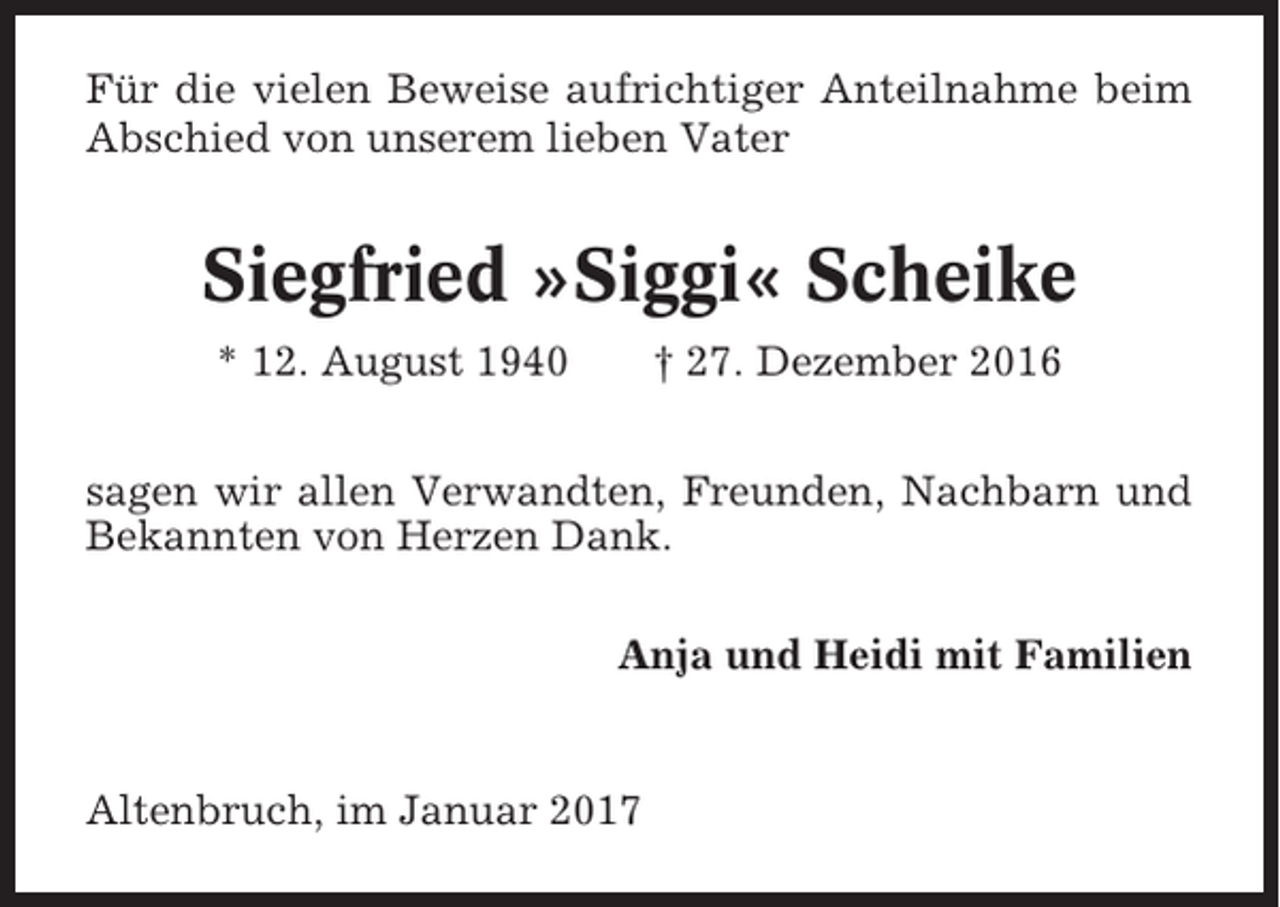 <p>Für die vielen Beweise aufrichtiger Anteilnahme beim<br />Abschied von unserem lieben Vater</p><p>Siegfried »Siggi« Scheike<br />* 12. August 1940</p><p>† 27. Dezember 2016</p><p>sagen wir allen Verwandten, Freunden, Nachbarn und<br />Bekannten von Herzen Dank.<br />Anja und Heidi mit Familien</p><p>Altenbruch, im Januar 2017</p>