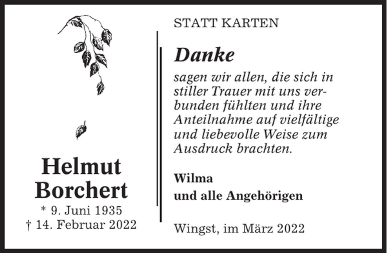<p>STATT KARTEN</p><p>Danke<br />sagen wir allen, die sich in<br />stiller Trauer mit uns verbunden fühlten und ihre<br />Anteilnahme auf vielfältige<br />und liebevolle Weise zum<br />Ausdruck brachten.</p><p>Helmut<br />Borchert</p><p>Wilma<br />und alle Angehörigen</p><p>* 9. Juni 1935<br />† 14. Februar 2022</p><p>Wingst, im März 2022</p>