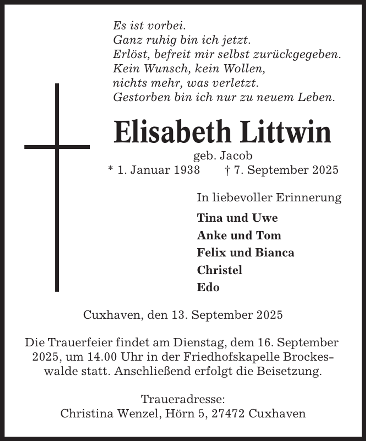 <p>Es ist vorbei.<br />Ganz ruhig bin ich jetzt.<br />Erlöst, befreit mir selbst zurückgegeben.<br />Kein Wunsch, kein Wollen,<br />nichts mehr, was verletzt.<br />Gestorben bin ich nur zu neuem Leben.</p><p>Elisabeth Littwin<br />geb. Jacob<br />* 1. Januar 1938<br />† 7. September 2025<br />In liebevoller Erinnerung<br />Tina und Uwe<br />Anke und Tom<br />Felix und Bianca<br />Christel<br />Edo<br />Cuxhaven, den 13. September 2025<br />Die Trauerfeier findet am Dienstag, dem 16. September<br />2025, um 14.00 Uhr in der Friedhofskapelle Brockeswalde statt. Anschließend erfolgt die Beisetzung.<br />Traueradresse:<br />Christina Wenzel, Hörn 5, 27472 Cuxhaven</p>
