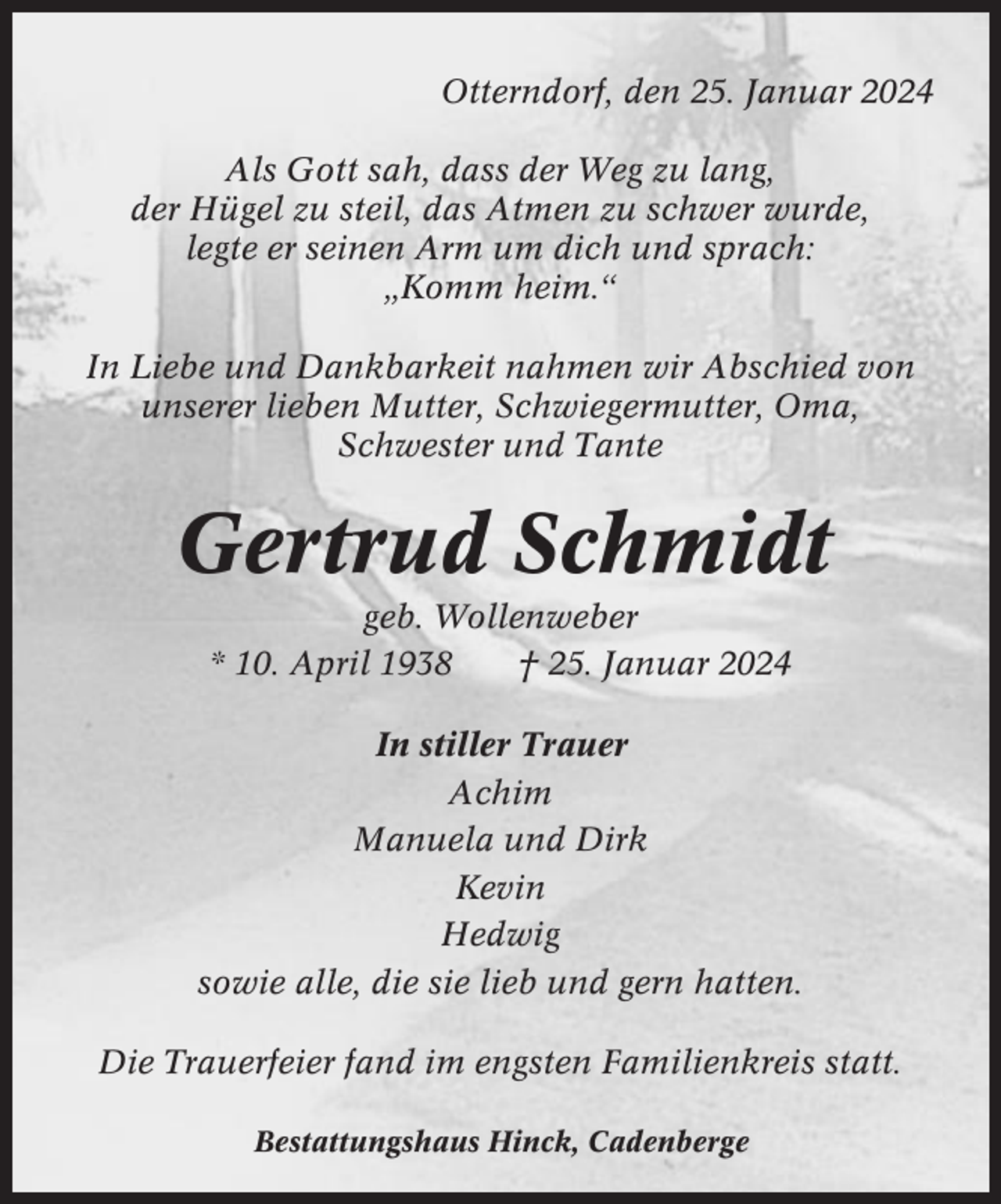 <p>Otterndorf, den 25. Januar 2024<br />Als Gott sah, dass der Weg zu lang,<br />der Hügel zu steil, das Atmen zu schwer wurde,<br />legte er seinen Arm um dich und sprach:<br />„Komm heim.“<br />In Liebe und Dankbarkeit nahmen wir Abschied von<br />unserer lieben Mutter, Schwiegermutter, Oma,<br />Schwester und Tante</p><p>Gertrud Schmidt<br />geb. Wollenweber<br />* 10. April 1938<br />† 25. Januar 2024<br />In stiller Trauer<br />Achim<br />Manuela und Dirk<br />Kevin<br />Hedwig<br />sowie alle, die sie lieb und gern hatten.<br />Die Trauerfeier fand im engsten Familienkreis statt.<br />Bestattungshaus Hinck, Cadenberge</p>