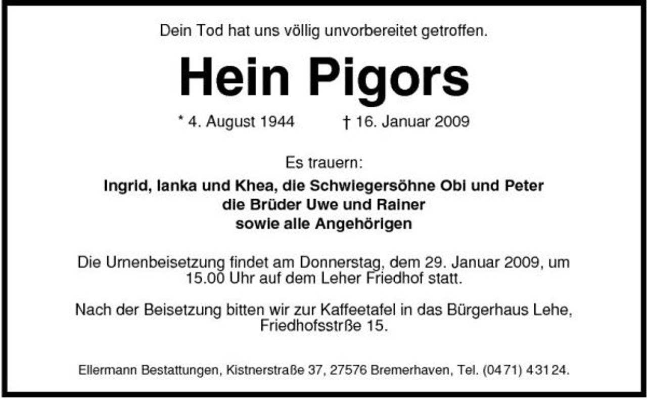 <p>Dein Tod hat uns völlig unvorbereitet getroffen.</p><p>Hein Pigors<br />* 4. August 1944 † 16. Januar 2009 Es trauern: Ingrid, Ianka und Khea, die Schwiegersöhne Obi und Peter die Brüder Uwe und Rainer sowie alle Angehörigen Die Urnenbeisetzung findet am Donnerstag, dem 29. Januar 2009, um 15.00 Uhr auf dem Leher Friedhof statt. Nach der Beisetzung bitten wir zur Kaffeetafel in das Bürgerhaus Lehe, Friedhofsstrße 15.<br />Ellermann Bestattungen, Kistnerstraße 37, 27576 Bremerhaven, Tel. (04 71) 4 31 24.</p>
