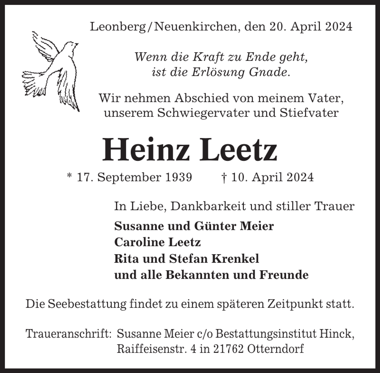 <p>Leonberg / Neuenkirchen, den 20. April 2024<br />Wenn die Kraft zu Ende geht,<br />ist die Erlösung Gnade.<br />Wir nehmen Abschied von meinem Vater,<br />unserem Schwiegervater und Stiefvater</p><p>Heinz Leetz<br />* 17. September 1939</p><p>† 10. April 2024</p><p>In Liebe, Dankbarkeit und stiller Trauer<br />Susanne und Günter Meier<br />Caroline Leetz<br />Rita und Stefan Krenkel<br />und alle Bekannten und Freunde<br />Die Seebestattung findet zu einem späteren Zeitpunkt statt.<br />Traueranschrift: Susanne Meier c/o Bestattungsinstitut Hinck,<br />Raiffeisenstr. 4 in 21762 Otterndorf</p>