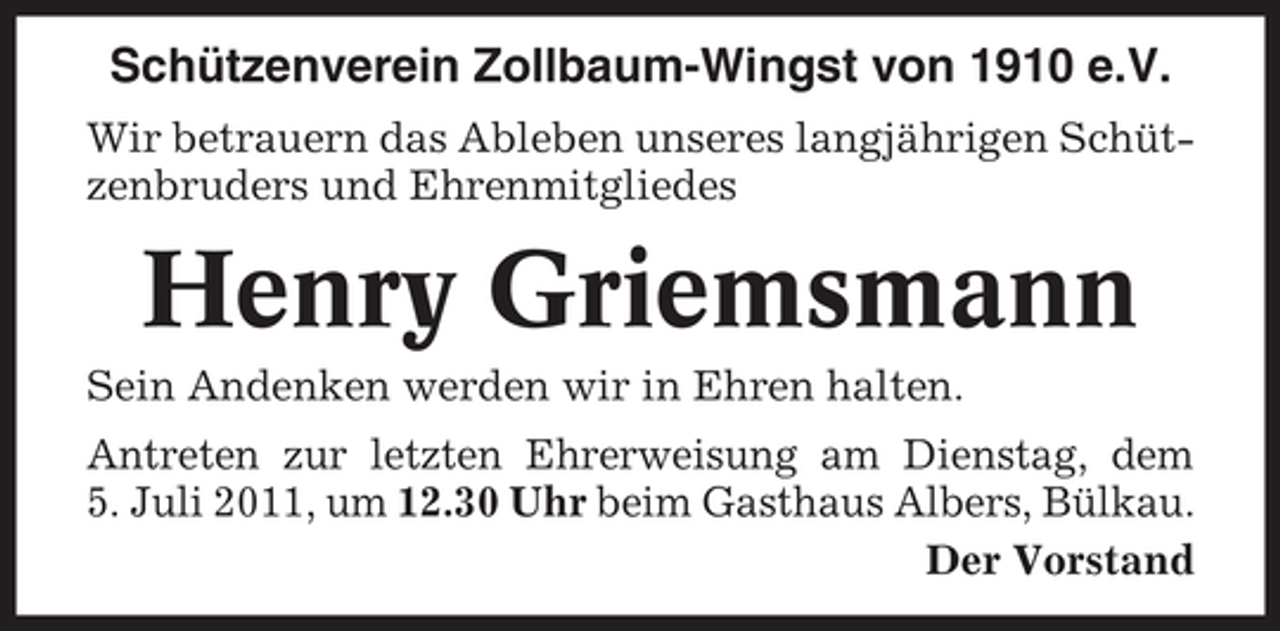 <p>Schützenverein Zollbaum-Wingst von 1910 e.V.<br />Wir betrauern das Ableben unseres langjährigen Schützenbruders und Ehrenmitgliedes</p><p>Henry Griemsmann<br />Sein Andenken werden wir in Ehren halten.<br />Antreten zur letzten Ehrerweisung am Dienstag, dem<br />5. Juli 2011, um 12.30 Uhr beim Gasthaus Albers, Bülkau.<br />Der Vorstand</p>