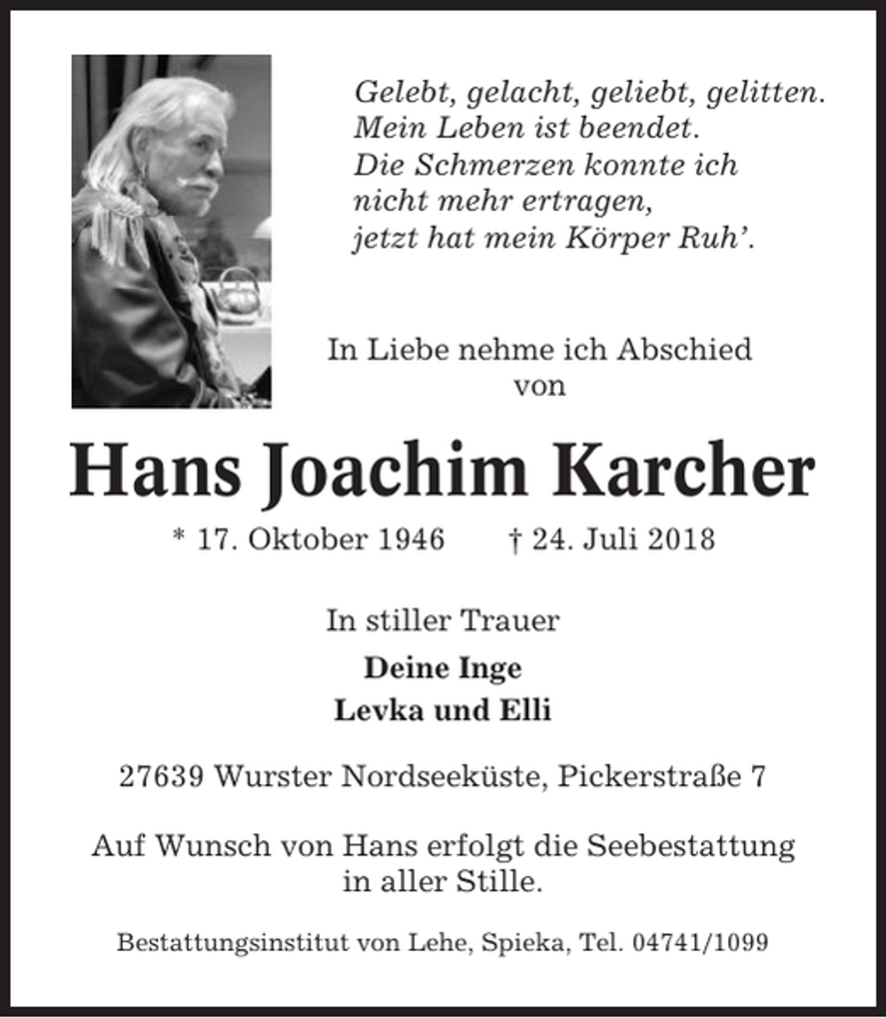 <p>Gelebt, gelacht, geliebt, gelitten.<br />Mein Leben ist beendet.<br />Die Schmerzen konnte ich<br />nicht mehr ertragen,<br />jetzt hat mein Körper Ruh’.</p><p>In Liebe nehme ich Abschied<br />von</p><p>Hans Joachim Karcher<br />* 17. Oktober 1946</p><p>† 24. Juli 2018</p><p>In stiller Trauer<br />Deine Inge<br />Levka und Elli<br />27639 Wurster Nordseeküste, Pickerstraße 7<br />Auf Wunsch von Hans erfolgt die Seebestattung<br />in aller Stille.<br />Bestattungsinstitut von Lehe, Spieka, Tel. 04741/1099</p>