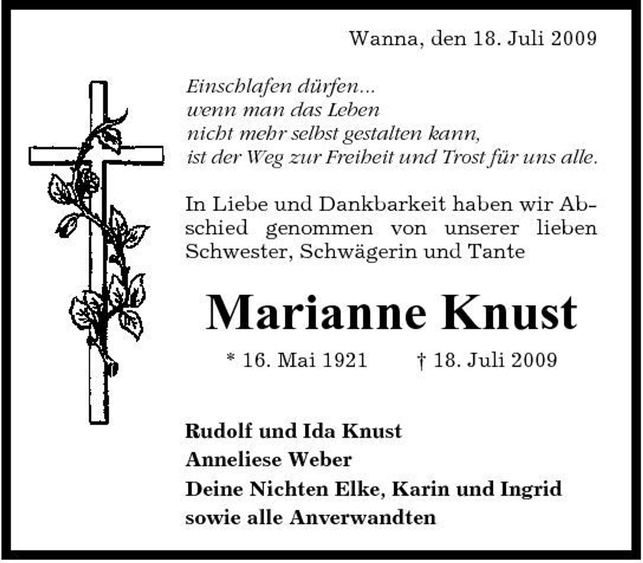 <p>Wanna, den 18. Juli 2009 Einschlafen dürfen... wenn man das Leben nicht mehr selbst gestalten kann, ist der Weg zur Freiheit und Trost für uns alle. In Liebe und Dankbarkeit haben wir Abschied genommen von unserer lieben Schwester, Schwägerin und Tante</p><p>Marianne Knust<br />* 16. Mai 1921 † 18. Juli 2009 Rudolf und Ida Knust Anneliese Weber Deine Nichten Elke, Karin und Ingrid sowie alle Anverwandten</p>