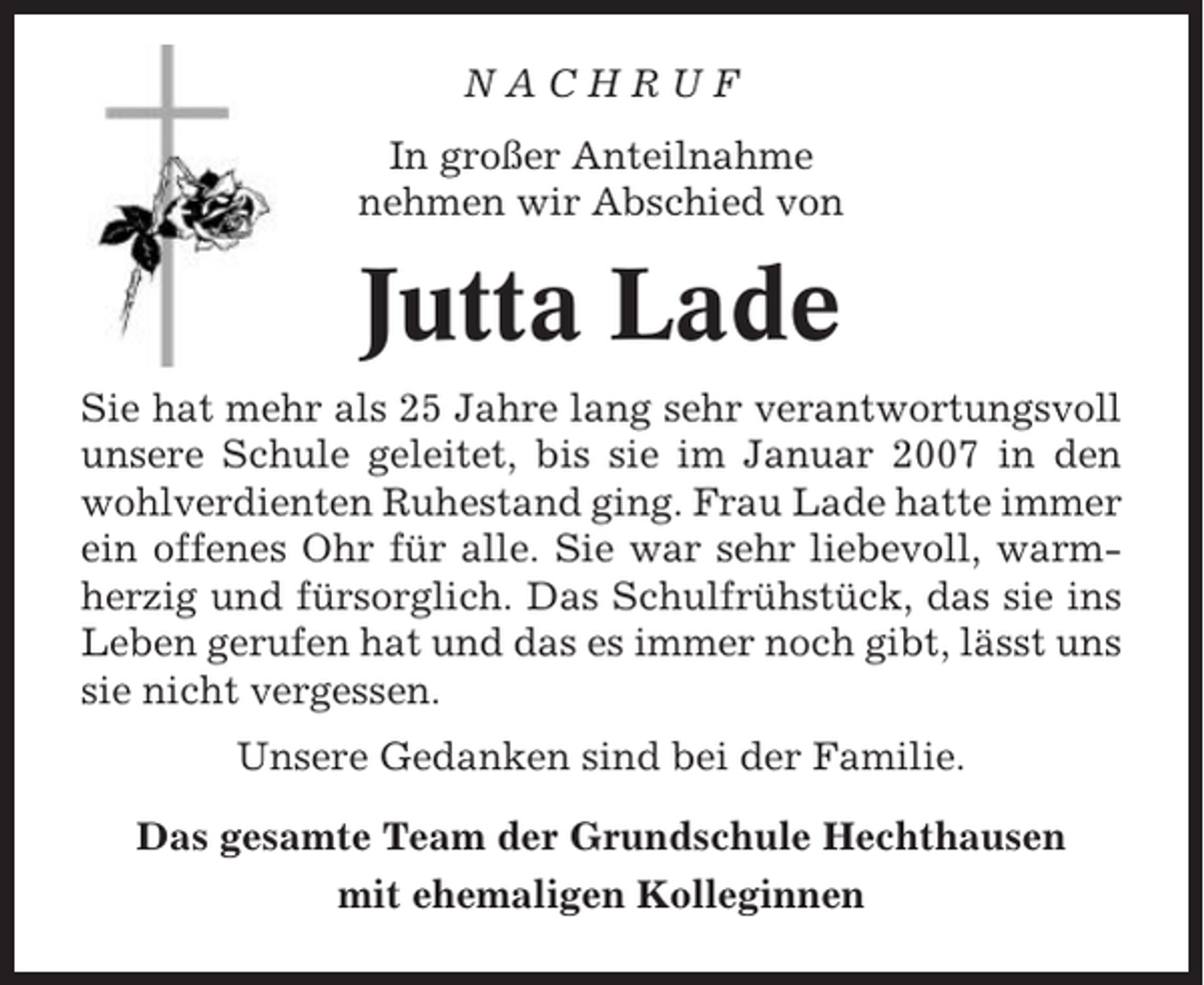 <p>NACHRUF<br />In großer Anteilnahme<br />nehmen wir Abschied von</p><p>Jutta Lade<br />Sie hat mehr als 25 Jahre lang sehr verantwortungsvoll<br />unsere Schule geleitet, bis sie im Januar 2007 in den<br />wohlverdienten Ruhestand ging. Frau Lade hatte immer<br />ein offenes Ohr für alle. Sie war sehr liebevoll, warmherzig und fürsorglich. Das Schulfrühstück, das sie ins<br />Leben gerufen hat und das es immer noch gibt, lässt uns<br />sie nicht vergessen.<br />Unsere Gedanken sind bei der Familie.<br />Das gesamte Team der Grundschule Hechthausen<br />mit ehemaligen Kolleginnen</p>