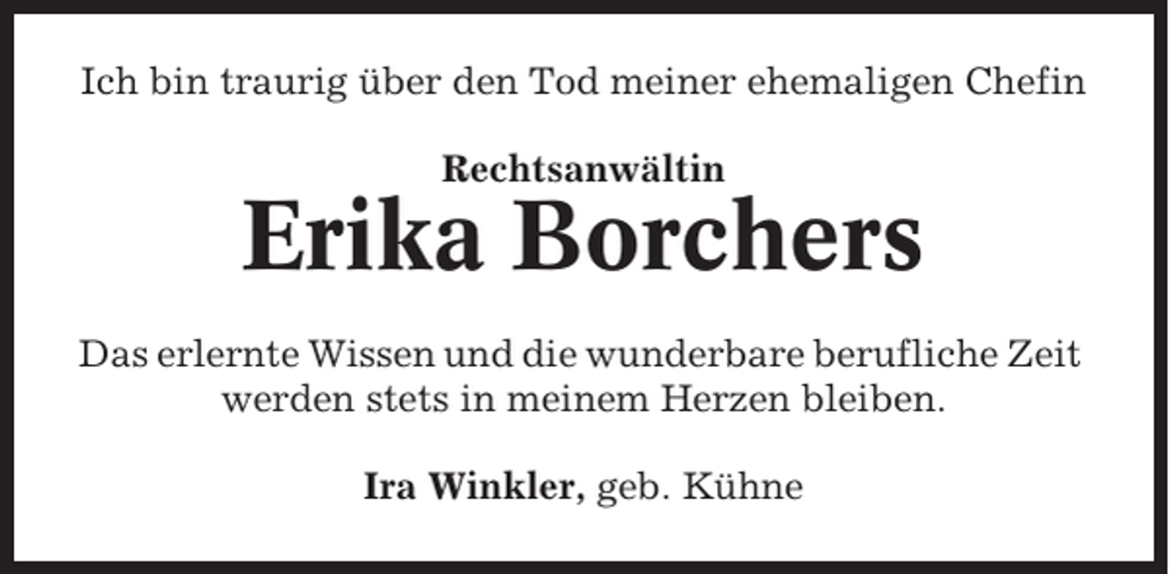 <p>Ich bin traurig über den Tod meiner ehemaligen Chefin<br />Rechtsanwältin</p><p>Erika Borchers<br />Das erlernte Wissen und die wunderbare berufliche Zeit<br />werden stets in meinem Herzen bleiben.<br />Ira Winkler, geb. Kühne</p>