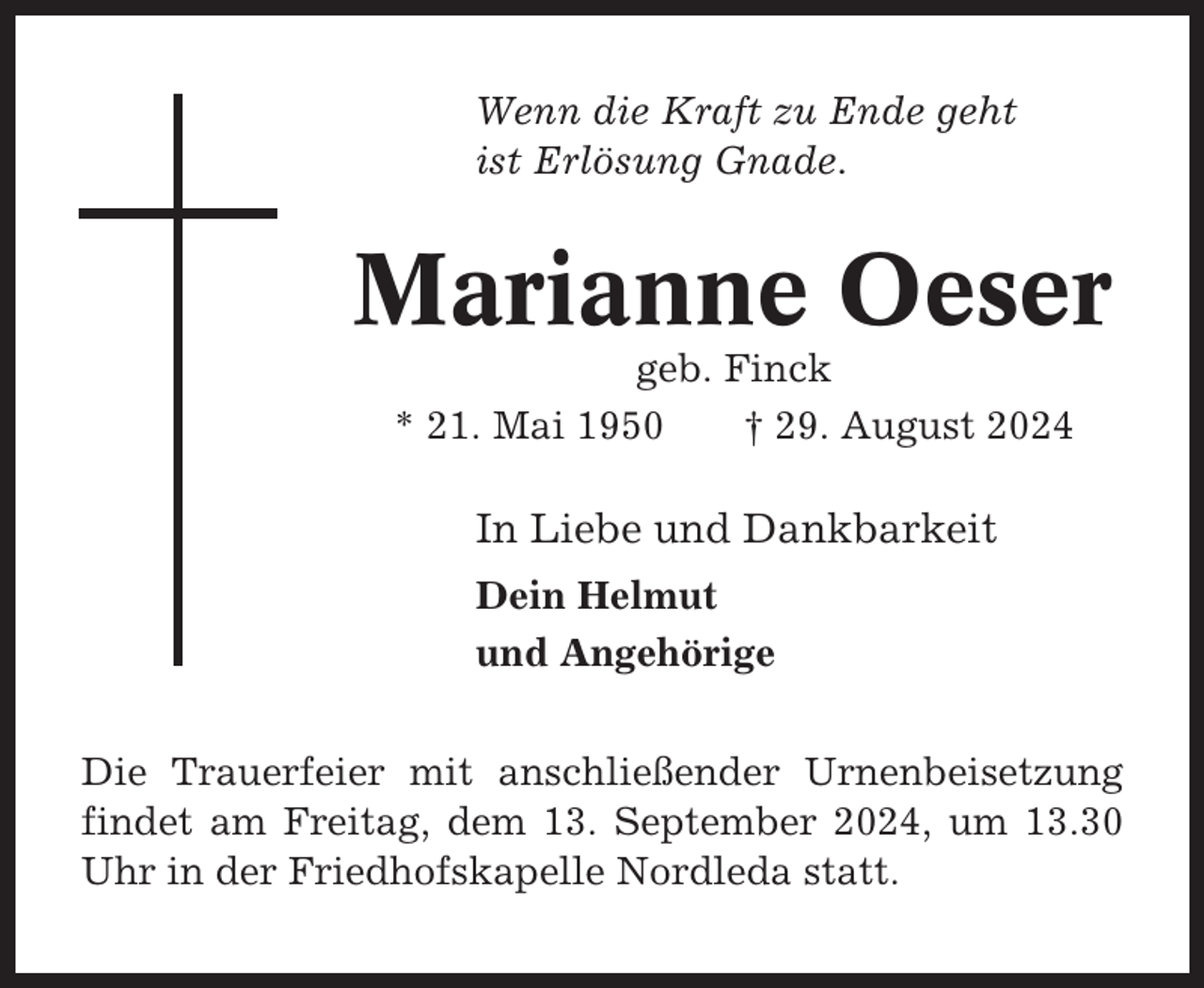 <p>Wenn die Kraft zu Ende geht<br />ist Erlösung Gnade.</p><p>Marianne Oeser<br />geb. Finck<br />* 21. Mai 1950<br />† 29. August 2024</p><p>In Liebe und Dankbarkeit<br />Dein Helmut<br />und Angehörige<br />Die Trauerfeier mit anschließender Urnenbeisetzung<br />findet am Freitag, dem 13. September 2024, um 13.30<br />Uhr in der Friedhofskapelle Nordleda statt.</p>