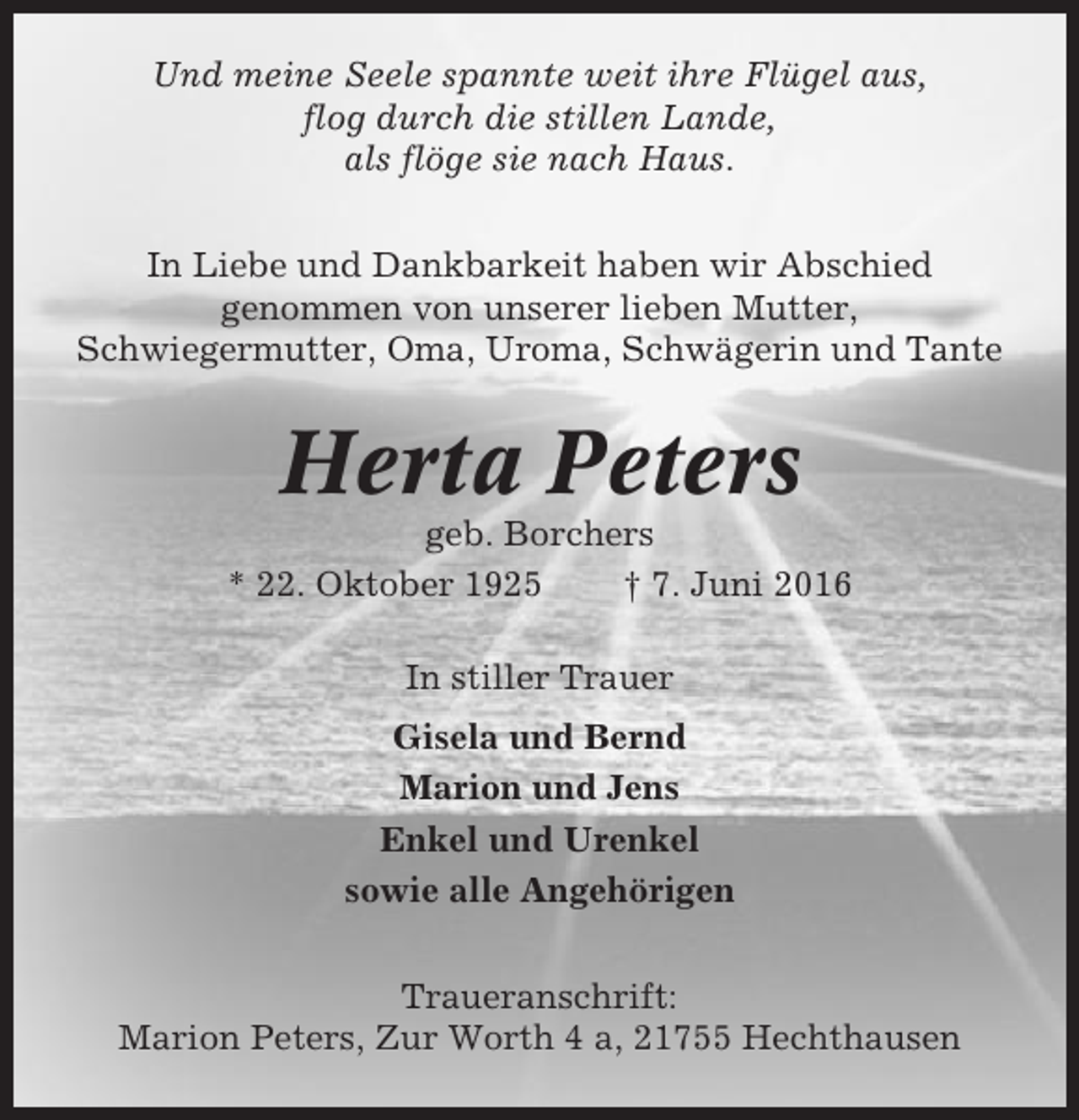 <p>Und meine Seele spannte weit ihre Flügel aus,<br />flog durch die stillen Lande,<br />als flöge sie nach Haus.<br />In Liebe und Dankbarkeit haben wir Abschied<br />genommen von unserer lieben Mutter,<br />Schwiegermutter, Oma, Uroma, Schwägerin und Tante</p><p>Herta Peters<br />geb. Borchers<br />* 22. Oktober 1925<br />† 7. Juni 2016<br />In stiller Trauer<br />Gisela und Bernd<br />Marion und Jens<br />Enkel und Urenkel<br />sowie alle Angehörigen<br />Traueranschrift:<br />Marion Peters, Zur Worth 4 a, 21755 Hechthausen</p>