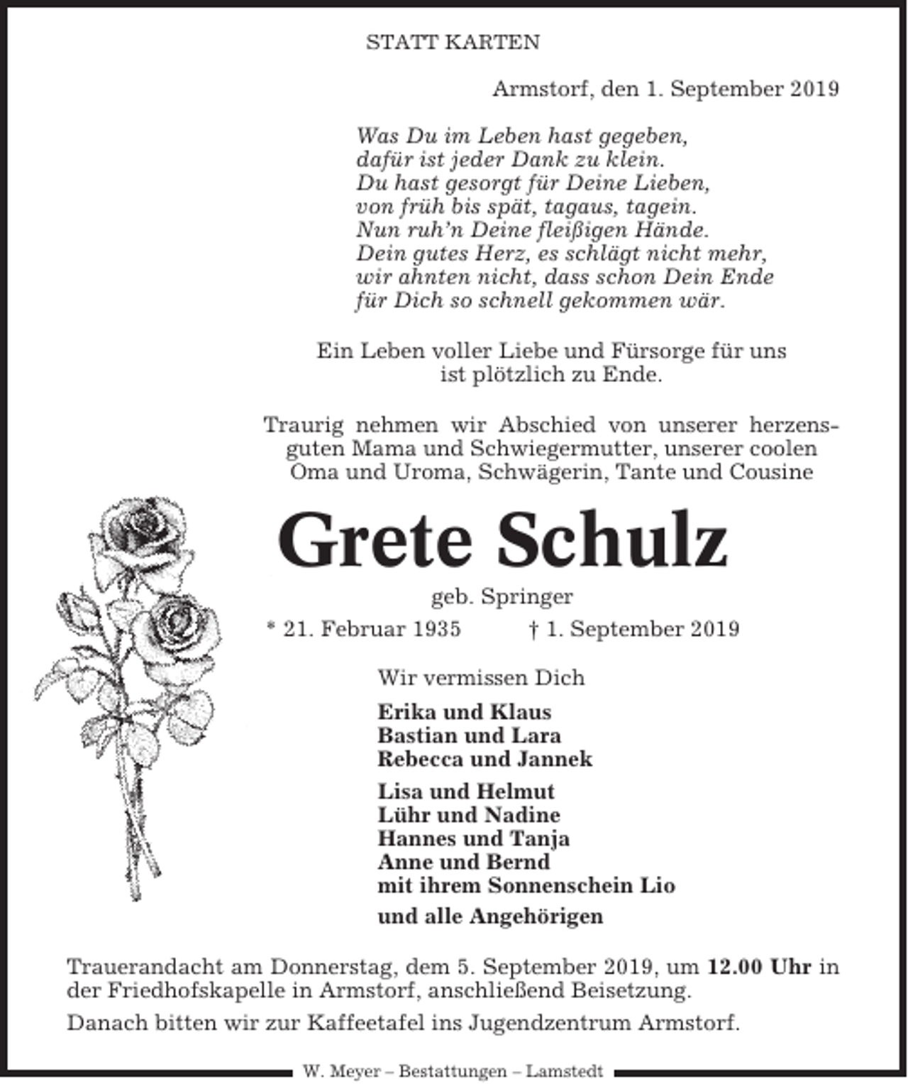 <p>STATT KARTEN</p><p>Armstorf, den 1. September 2019<br />Was Du im Leben hast gegeben,<br />dafür ist jeder Dank zu klein.<br />Du hast gesorgt für Deine Lieben,<br />von früh bis spät, tagaus, tagein.<br />Nun ruh’n Deine fleißigen Hände.<br />Dein gutes Herz, es schlägt nicht mehr,<br />wir ahnten nicht, dass schon Dein Ende<br />für Dich so schnell gekommen wär.<br />Ein Leben voller Liebe und Fürsorge für uns<br />ist plötzlich zu Ende.<br />Traurig nehmen wir Abschied von unserer herzensguten Mama und Schwiegermutter, unserer coolen<br />Oma und Uroma, Schwägerin, Tante und Cousine</p><p>Grete Schulz<br />geb. Springer<br />* 21. Februar 1935<br />† 1. September 2019<br />Wir vermissen Dich<br />Erika und Klaus<br />Bastian und Lara<br />Rebecca und Jannek<br />Lisa und Helmut<br />Lühr und Nadine<br />Hannes und Tanja<br />Anne und Bernd<br />mit ihrem Sonnenschein Lio<br />und alle Angehörigen<br />Trauerandacht am Donnerstag, dem 5. September 2019, um 12.00 Uhr in<br />der Friedhofskapelle in Armstorf, anschließend Beisetzung.<br />Danach bitten wir zur Kaffeetafel ins Jugendzentrum Armstorf.<br />W. Meyer – Bestattungen – Lamstedt</p>