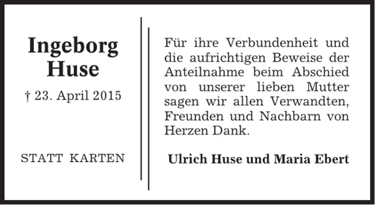 <p>Ingeborg<br />Huse<br />† 23. April 2015</p><p>STATT KARTEN</p><p>Für ihre Verbundenheit und<br />die aufrichtigen Beweise der<br />Anteilnahme beim Abschied<br />von unserer lieben Mutter<br />sagen wir allen Verwandten,<br />Freunden und Nachbarn von<br />Herzen Dank.<br />Ulrich Huse und Maria Ebert</p>