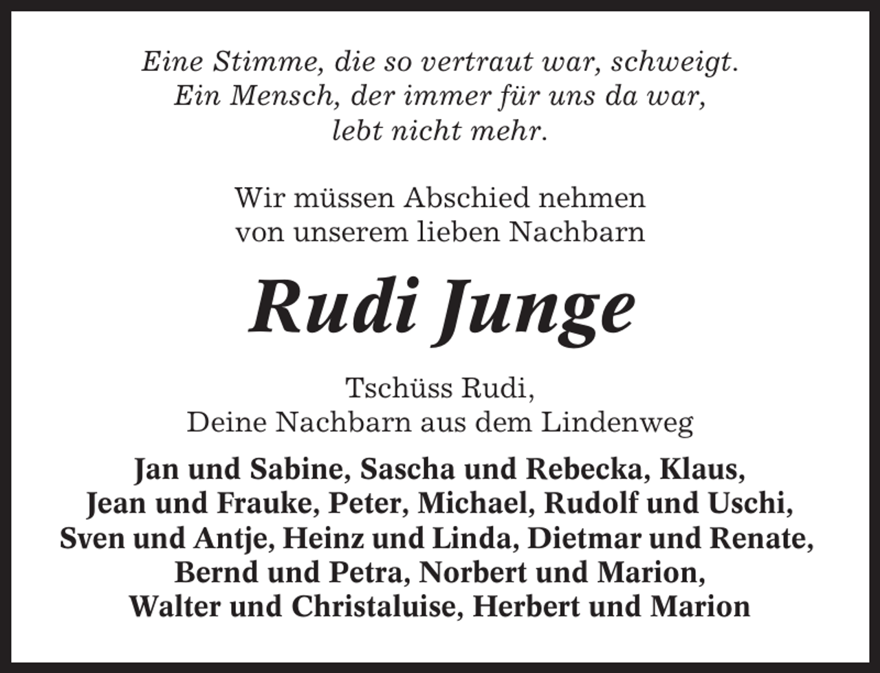 <p>Eine Stimme, die so vertraut war, schweigt.<br />Ein Mensch, der immer für uns da war,<br />lebt nicht mehr.<br />Wir müssen Abschied nehmen<br />von unserem lieben Nachbarn</p><p>Rudi Junge<br />Tschüss Rudi,<br />Deine Nachbarn aus dem Lindenweg<br />Jan und Sabine, Sascha und Rebecka, Klaus,<br />Jean und Frauke, Peter, Michael, Rudolf und Uschi,<br />Sven und Antje, Heinz und Linda, Dietmar und Renate,<br />Bernd und Petra, Norbert und Marion,<br />Walter und Christaluise, Herbert und Marion</p>