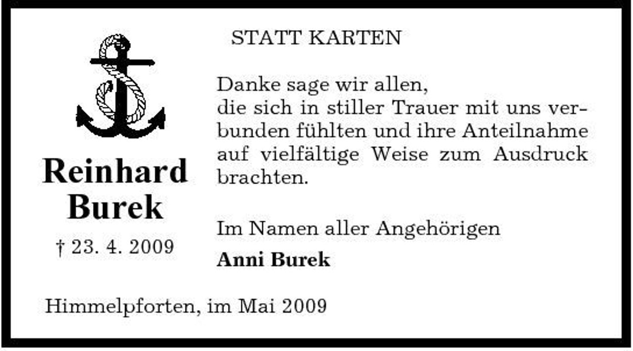 <p>STATT KARTEN Danke sage wir allen, die sich in stiller Trauer mit uns verbunden fühlten und ihre Anteilnahme auf vielfältige Weise zum Ausdruck brachten. Im Namen aller Angehörigen Anni Burek</p><p>Reinhard Burek<br />† 23. 4. 2009</p><p>Himmelpforten, im Mai 2009</p>