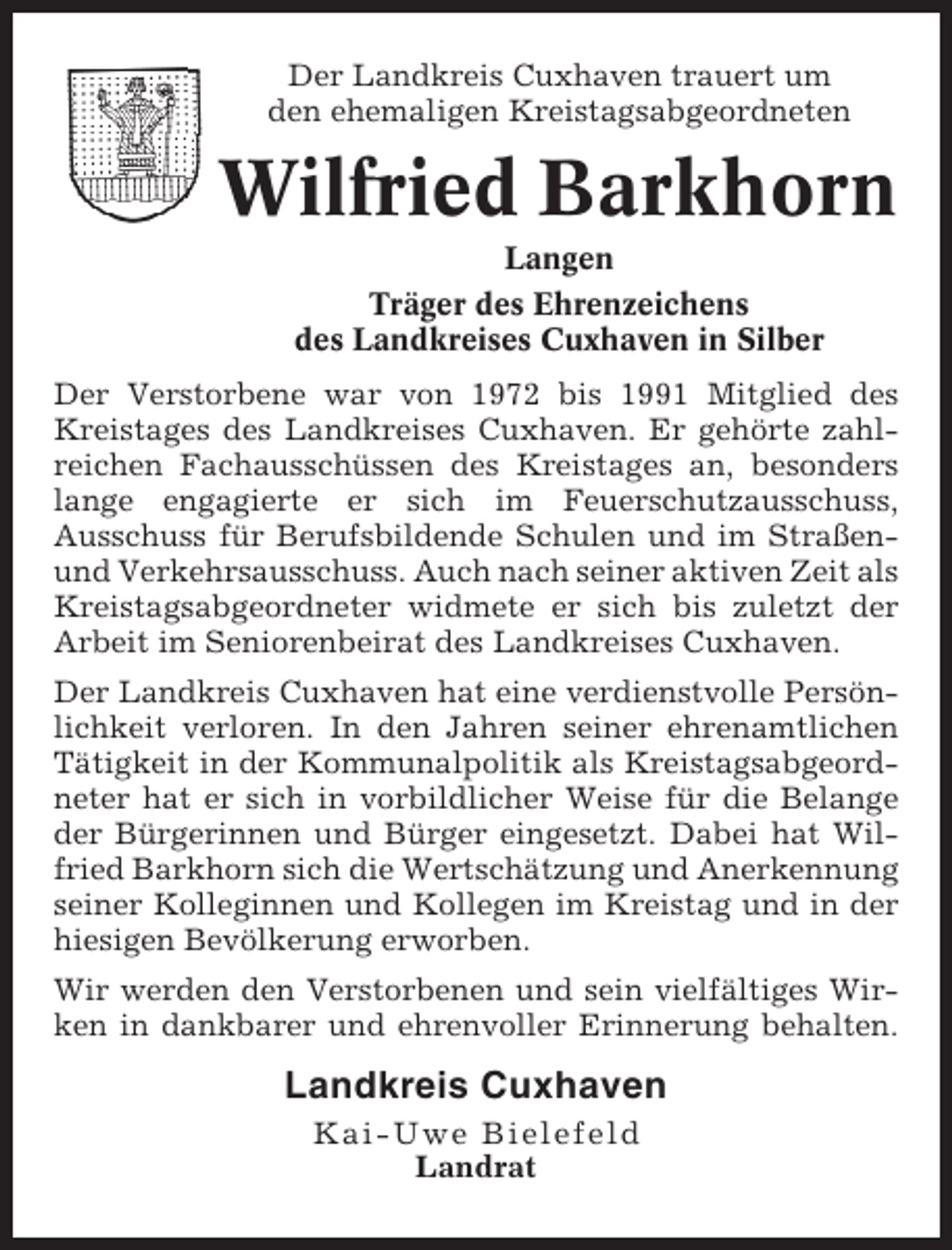 <p>Der Landkreis Cuxhaven trauert um<br />den ehemaligen Kreistagsabgeordneten</p><p>Wilfried Barkhorn<br />Langen<br />Träger des Ehrenzeichens<br />des Landkreises Cuxhaven in Silber<br />Der Verstorbene war von 1972 bis 1991 Mitglied des<br />Kreistages des Landkreises Cuxhaven. Er gehörte zahlreichen Fachausschüssen des Kreistages an, besonders<br />lange engagierte er sich im Feuerschutzausschuss,<br />Ausschuss für Berufsbildende Schulen und im Straßenund Verkehrsausschuss. Auch nach seiner aktiven Zeit als<br />Kreistagsabgeordneter widmete er sich bis zuletzt der<br />Arbeit im Seniorenbeirat des Landkreises Cuxhaven.<br />Der Landkreis Cuxhaven hat eine verdienstvolle Persönlichkeit verloren. In den Jahren seiner ehrenamtlichen<br />Tätigkeit in der Kommunalpolitik als Kreistagsabgeordneter hat er sich in vorbildlicher Weise für die Belange<br />der Bürgerinnen und Bürger eingesetzt. Dabei hat Wilfried Barkhorn sich die Wertschätzung und Anerkennung<br />seiner Kolleginnen und Kollegen im Kreistag und in der<br />hiesigen Bevölkerung erworben.<br />Wir werden den Verstorbenen und sein vielfältiges Wirken in dankbarer und ehrenvoller Erinnerung behalten.</p><p>Landkreis Cuxhaven<br />Kai-Uwe Bielefeld<br />Landrat</p>