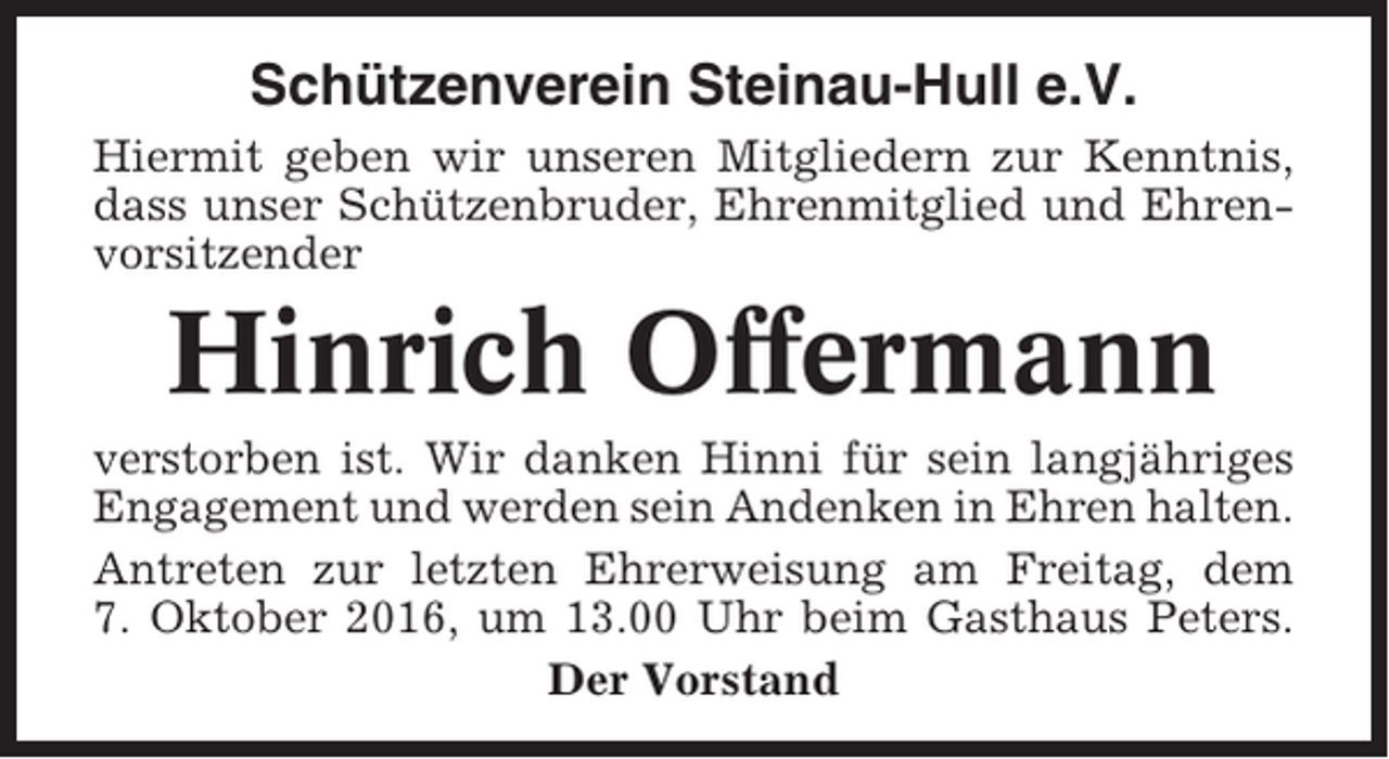 <p>Schützenverein Steinau-Hull e.V.<br />Hiermit geben wir unseren Mitgliedern zur Kenntnis,<br />dass unser Schützenbruder, Ehrenmitglied und Ehrenvorsitzender</p><p>Hinrich Offermann<br />verstorben ist. Wir danken Hinni für sein langjähriges<br />Engagement und werden sein Andenken in Ehren halten.<br />Antreten zur letzten Ehrerweisung am Freitag, dem<br />7. Oktober 2016, um 13.00 Uhr beim Gasthaus Peters.<br />Der Vorstand</p>