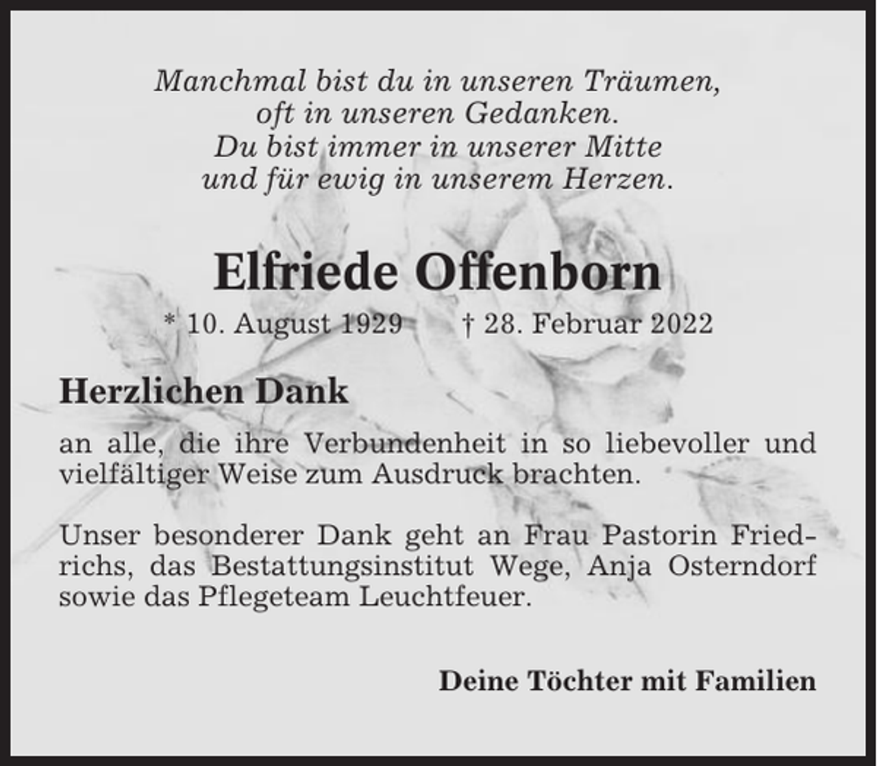 <p>Manchmal bist du in unseren Träumen,<br />oft in unseren Gedanken.<br />Du bist immer in unserer Mitte<br />und für ewig in unserem Herzen.</p><p>Elfriede Offenborn<br />* 10. August 1929</p><p>† 28. Februar 2022</p><p>Herzlichen Dank<br />an alle, die ihre Verbundenheit in so liebevoller und<br />vielfältiger Weise zum Ausdruck brachten.<br />Unser besonderer Dank geht an Frau Pastorin Friedrichs, das Bestattungsinstitut Wege, Anja Osterndorf<br />sowie das Pflegeteam Leuchtfeuer.<br />Deine Töchter mit Familien</p>