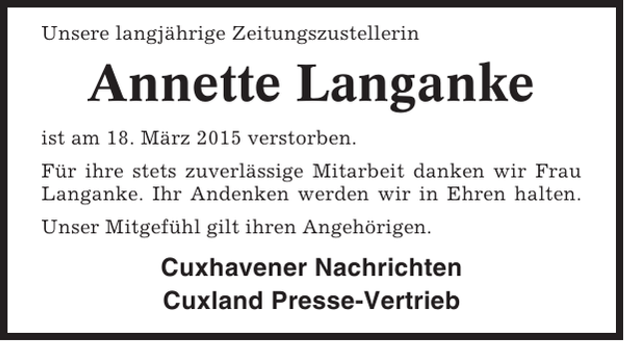 <p>Unsere langjährige Zeitungszustellerin</p><p>Annette Langanke<br />ist am 18. März 2015 verstorben.<br />Für ihre stets zuverlässige Mitarbeit danken wir Frau<br />Langanke. Ihr Andenken werden wir in Ehren halten.<br />Unser Mitgefühl gilt ihren Angehörigen.</p><p>Cuxhavener Nachrichten<br />Cuxland Presse-Vertrieb</p>
