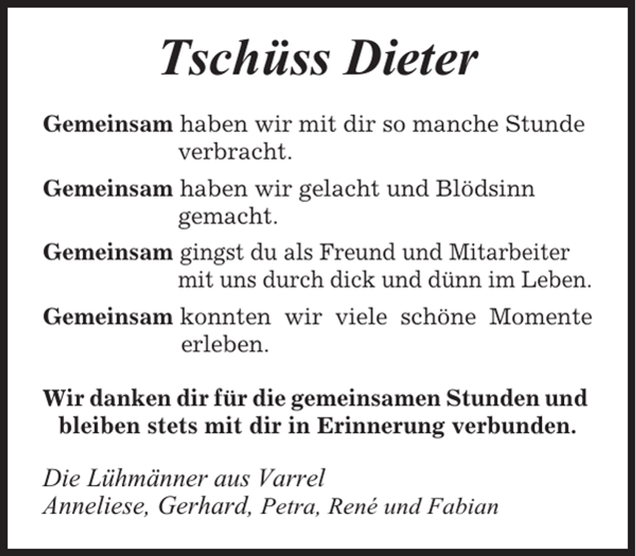 <p>Tschüss Dieter<br />Gemeinsam haben wir mit dir so manche Stunde<br />verbracht.<br />Gemeinsam haben wir gelacht und Blödsinn<br />gemacht.<br />Gemeinsam gingst du als Freund und Mitarbeiter<br />mit uns durch dick und dünn im Leben.<br />Gemeinsam konnten wir viele schöne Momente<br />erleben.<br />Wir danken dir für die gemeinsamen Stunden und<br />bleiben stets mit dir in Erinnerung verbunden.</p><p>Die Lühmänner aus Varrel<br />Anneliese, Gerhard, Petra, René und Fabian</p>