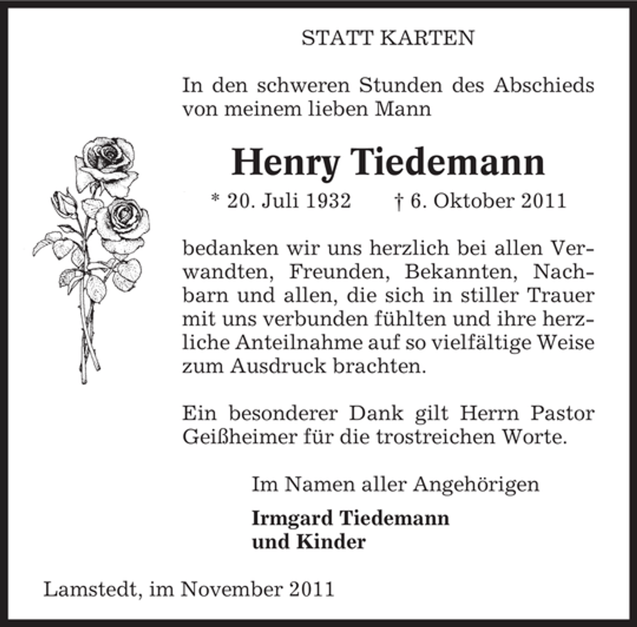 <p>STATT KARTEN<br />In den schweren Stunden des Abschieds<br />von meinem lieben Mann</p><p>Henry Tiedemann<br />* 20. Juli 1932</p><p>† 6. Oktober 2011</p><p>bedanken wir uns herzlich bei allen Verwandten, Freunden, Bekannten, Nachbarn und allen, die sich in stiller Trauer<br />mit uns verbunden fühlten und ihre herzliche Anteilnahme auf so vielfältige Weise<br />zum Ausdruck brachten.<br />Ein besonderer Dank gilt Herrn Pastor<br />Geißheimer für die trostreichen Worte.<br />Im Namen aller Angehörigen<br />Irmgard Tiedemann<br />und Kinder<br />Lamstedt, im November 2011</p>