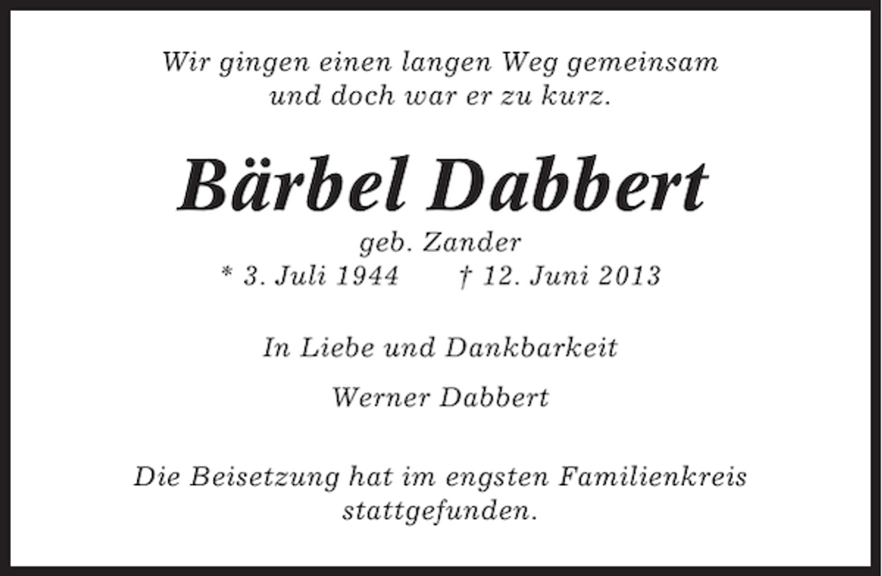 <p>Wir gingen einen langen Weg gemeinsam<br />und doch war er zu kurz.</p><p>Bärbel Dabbert<br />geb. Zander<br />* 3. Juli 1944<br />† 12. Juni 2013<br />In Liebe und Dankbarkeit<br />Werner Dabbert<br />Die Beisetzung hat im engsten Familienkreis<br />stattgefunden.</p>