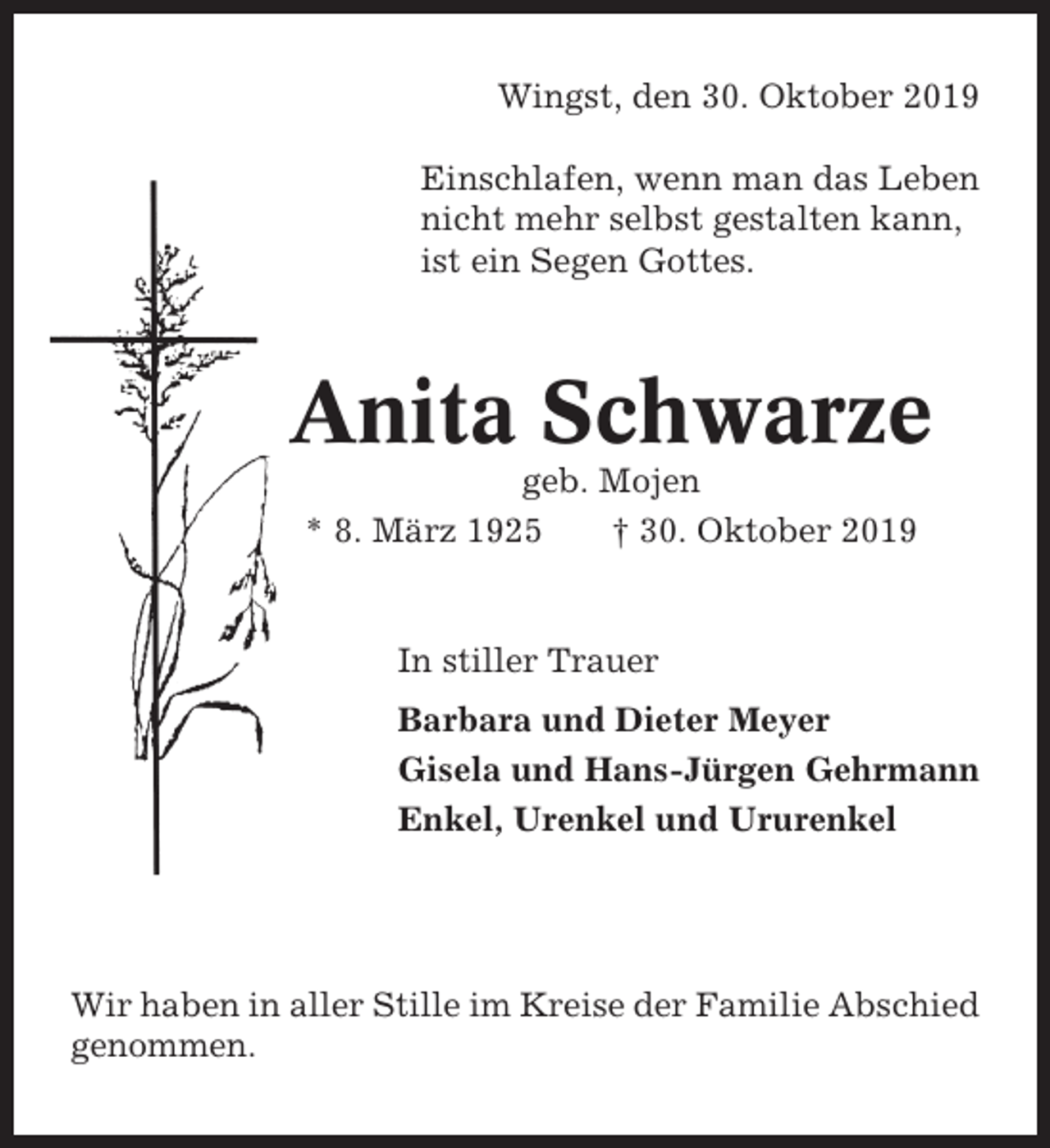 <p>Wingst, den 30. Oktober 2019<br />Einschlafen, wenn man das Leben<br />nicht mehr selbst gestalten kann,<br />ist ein Segen Gottes.</p><p>Anita Schwarze<br />geb. Mojen<br />* 8. März 1925<br />† 30. Oktober 2019</p><p>In stiller Trauer<br />Barbara und Dieter Meyer<br />Gisela und Hans-Jürgen Gehrmann<br />Enkel, Urenkel und Ururenkel</p><p>Wir haben in aller Stille im Kreise der Familie Abschied<br />genommen.</p>