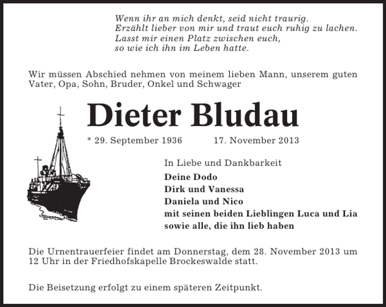 <p>Wenn ihr an mich denkt, seid nicht traurig.<br />Erzählt lieber von mir und traut euch ruhig zu lachen.<br />Lasst mir einen Platz zwischen euch,<br />so wie ich ihn im Leben hatte.<br />Wir müssen Abschied nehmen von meinem lieben Mann, unserem guten<br />Vater, Opa, Sohn, Bruder, Onkel und Schwager</p><p>Dieter Bludau<br />* 29. September 1936</p><p>17. November 2013</p><p>In Liebe und Dankbarkeit<br />Deine Dodo<br />Dirk und Vanessa<br />Daniela und Nico<br />mit seinen beiden Lieblingen Luca und Lia<br />sowie alle, die ihn lieb haben<br />Die Urnentrauerfeier findet am Donnerstag, dem 28. November 2013 um<br />12 Uhr in der Friedhofskapelle Brockeswalde statt.<br />Die Beisetzung erfolgt zu einem späteren Zeitpunkt.</p>