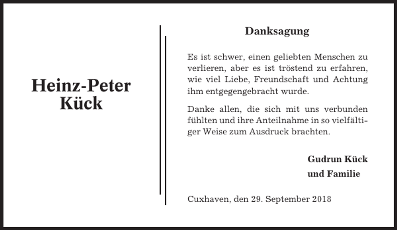 <p>Danksagung</p><p>Heinz-Peter<br />Kück</p><p>Es ist schwer, einen geliebten Menschen zu<br />verlieren, aber es ist tröstend zu erfahren,<br />wie viel Liebe, Freundschaft und Achtung<br />ihm entgegengebracht wurde.<br />Danke allen, die sich mit uns verbunden<br />fühlten und ihre Anteilnahme in so vielfältiger Weise zum Ausdruck brachten.</p><p>Gudrun Kück<br />und Familie<br />Cuxhaven, den 29. September 2018</p>