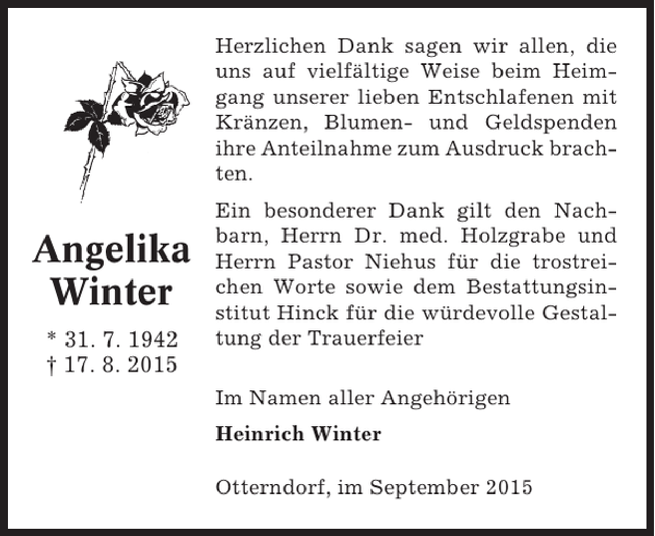 <p>Herzlichen Dank sagen wir allen, die<br />uns auf vielfältige Weise beim Heimgang unserer lieben Entschlafenen mit<br />Kränzen, Blumen- und Geldspenden<br />ihre Anteilnahme zum Ausdruck brachten.</p><p>Angelika<br />Winter<br />* 31. 7. 1942<br />† 17. 8. 2015</p><p>Ein besonderer Dank gilt den Nachbarn, Herrn Dr. med. Holzgrabe und<br />Herrn Pastor Niehus für die trostreichen Worte sowie dem Bestattungsinstitut Hinck für die würdevolle Gestaltung der Trauerfeier<br />Im Namen aller Angehörigen<br />Heinrich Winter<br />Otterndorf, im September 2015</p>