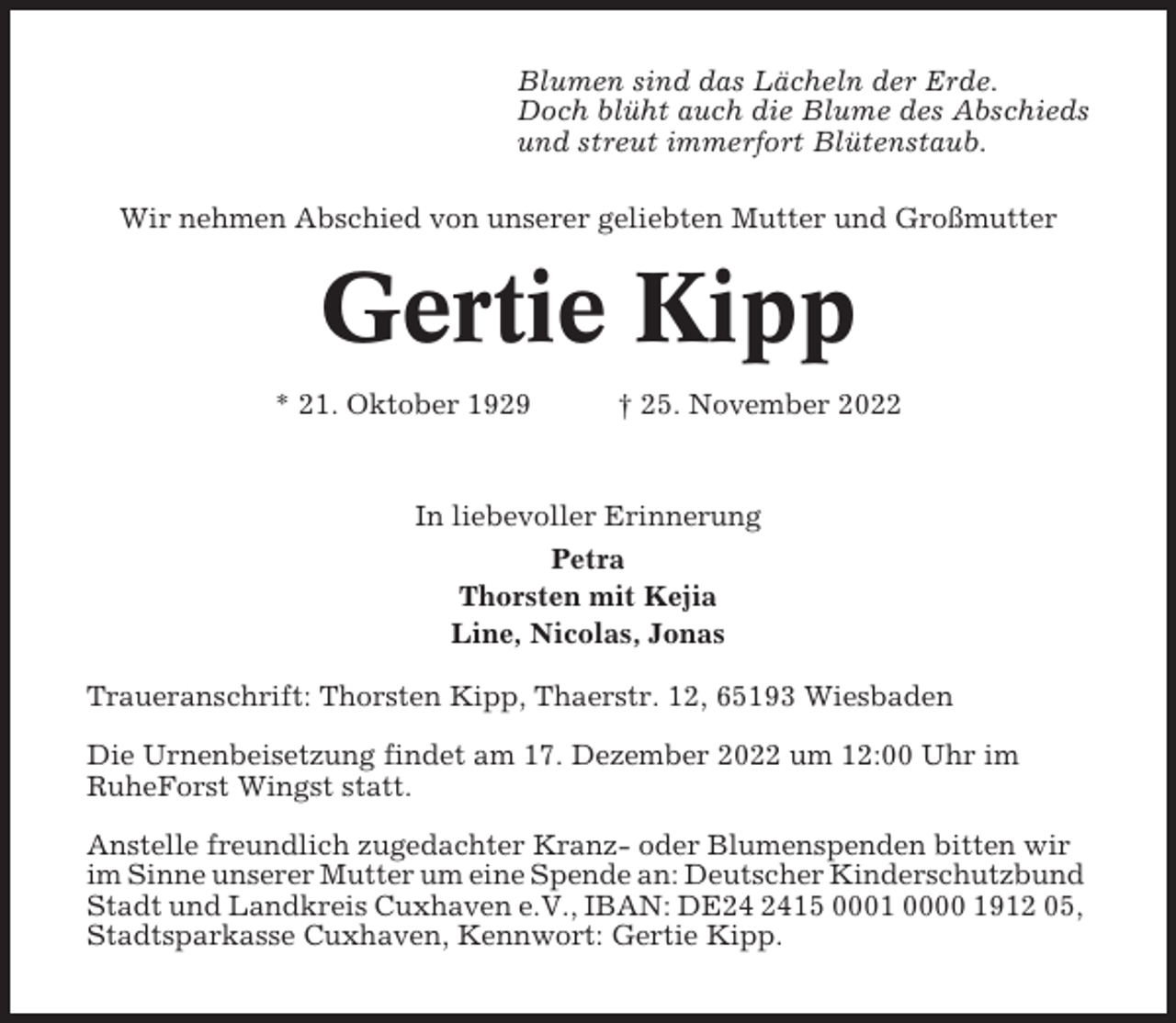 <p>Blumen sind das Lächeln der Erde.<br />Doch blüht auch die Blume des Abschieds<br />und streut immerfort Blütenstaub.<br />Wir nehmen Abschied von unserer geliebten Mutter und Großmutter</p><p>Gertie Kipp<br />* 21. Oktober 1929</p><p>† 25. November 2022</p><p>In liebevoller Erinnerung<br />Petra<br />Thorsten mit Kejia<br />Line, Nicolas, Jonas<br />Traueranschrift: Thorsten Kipp, Thaerstr. 12, 65193 Wiesbaden<br />Die Urnenbeisetzung findet am 17. Dezember 2022 um 12:00 Uhr im<br />RuheForst Wingst statt.<br />Anstelle freundlich zugedachter Kranz- oder Blumenspenden bitten wir<br />im Sinne unserer Mutter um eine Spende an: Deutscher Kinderschutzbund<br />Stadt und Landkreis Cuxhaven e.V., IBAN: DE15 0001 0000 1912 05,<br />Stadtsparkasse Cuxhaven, Kennwort: Gertie Kipp.</p>