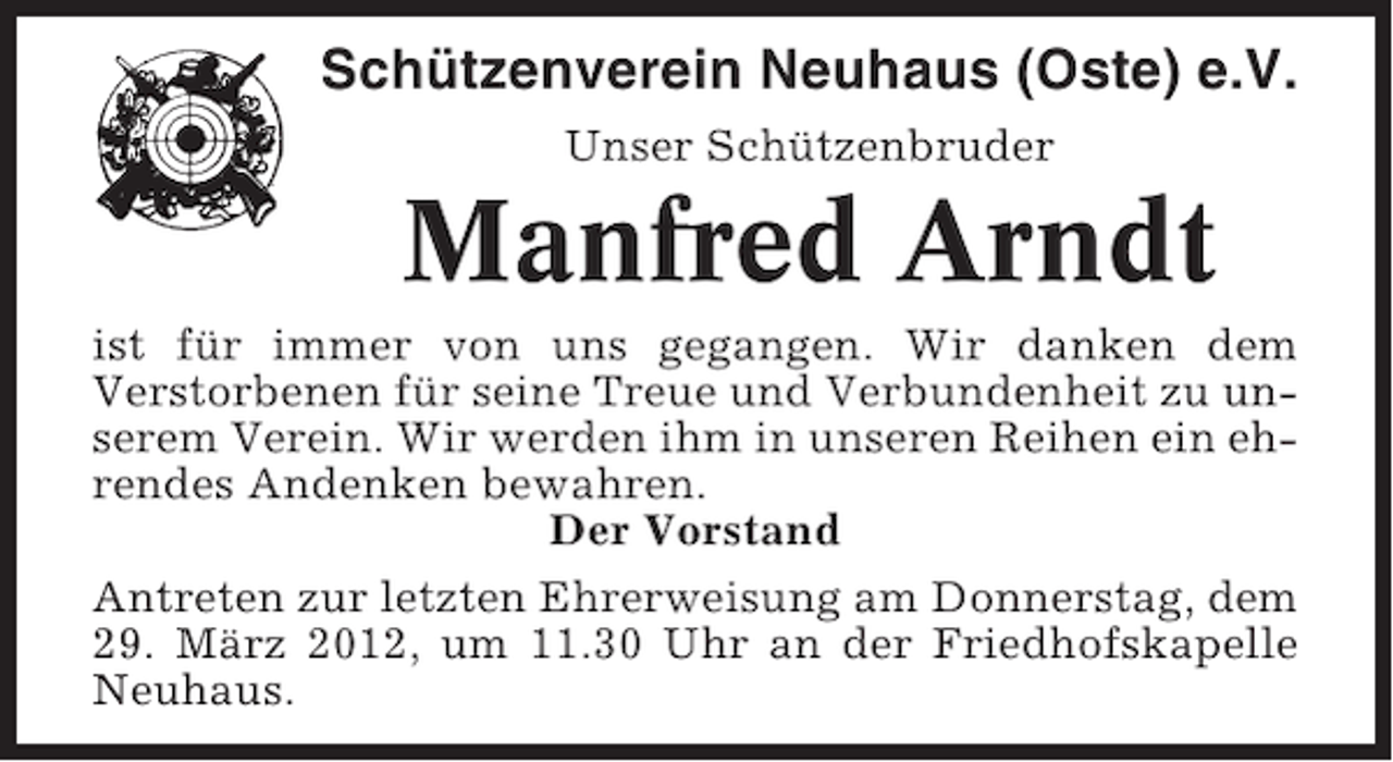 <p>Schützenverein Neuhaus (Oste) e.V.<br />Unser Schützenbruder</p><p>Manfred Arndt<br />ist für immer von uns gegangen. Wir danken dem<br />Verstorbenen für seine Treue und Verbundenheit zu unserem Verein. Wir werden ihm in unseren Reihen ein ehrendes Andenken bewahren.<br />Der Vorstand<br />Antreten zur letzten Ehrerweisung am Donnerstag, dem<br />29. März 2012, um 11.30 Uhr an der Friedhofskapelle<br />Neuhaus.</p>