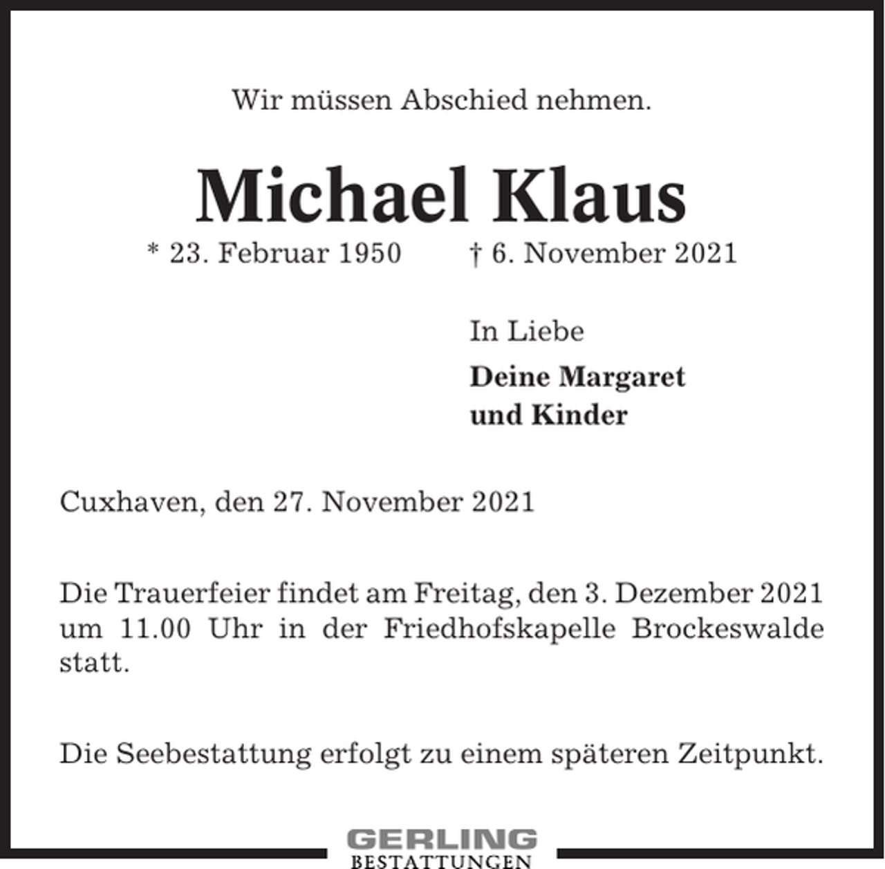 <p>Wir müssen Abschied nehmen.</p><p>Michael Klaus<br />* 23. Februar 1950</p><p>† 6. November 2021<br />In Liebe<br />Deine Margaret<br />und Kinder</p><p>Cuxhaven, den 27. November 2021<br />Die Trauerfeier findet am Freitag, den 3. Dezember 2021<br />um 11.00 Uhr in der Friedhofskapelle Brockeswalde<br />statt.<br />Die Seebestattung erfolgt zu einem späteren Zeitpunkt.</p>
