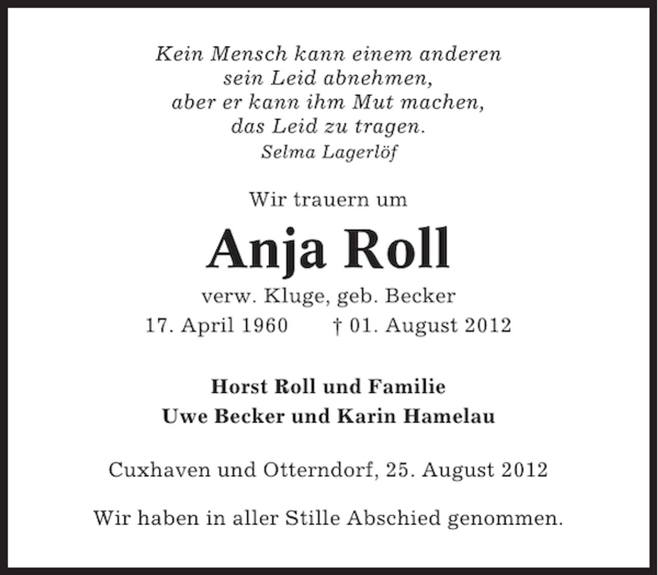 <p>Kein Mensch kann einem anderen<br />sein Leid abnehmen,<br />aber er kann ihm Mut machen,<br />das Leid zu tragen.<br />Selma Lagerlöf</p><p>Wir trauern um</p><p>Anja Roll<br />verw. Kluge, geb. Becker<br />17. April 1960<br />† 01. August 2012<br />Horst Roll und Familie<br />Uwe Becker und Karin Hamelau<br />Cuxhaven und Otterndorf, 25. August 2012<br />Wir haben in aller Stille Abschied genommen.</p>