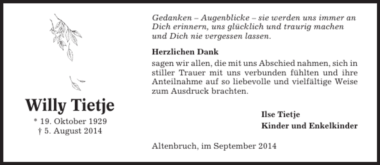 <p>Gedanken – Augenblicke – sie werden uns immer an<br />Dich erinnern, uns glücklich und traurig machen<br />und Dich nie vergessen lassen.<br />Herzlichen Dank<br />sagen wir allen, die mit uns Abschied nahmen, sich in<br />stiller Trauer mit uns verbunden fühlten und ihre<br />Anteilnahme auf so liebevolle und vielfältige Weise<br />zum Ausdruck brachten.</p><p>Willy Tietje<br />* 19. Oktober 1929<br />† 5. August 2014</p><p>Ilse Tietje<br />Kinder und Enkelkinder<br />Altenbruch, im September 2014</p>